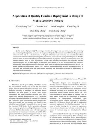 Journal of Medical and Biological Engineering, 28(2): 87-93 87
Application of Quality Function Deployment in Design of
Mobile Assistive Devices
Kuen-Horng Tsai1,*
Chun-Yu Yeh2
Hsin-Chang Lo3
Chun-Ting Li1
Chan-Peng Cheng3
Guan-Liang Chang3
1
Graduate Institute of System Engineering, National University of Tainan, Tainan 700, Taiwan, ROC
2
School of Physical Therapy, Chung Shan Medical University, Taichung 402, Taiwan, ROC
3
Institute of Biomedical Engineering, National Cheng Kung University, Tainan 701, Taiwan, ROC
Received 10 Mar 2008; Accepted 15 May 2008
Abstract
Quality function deployment (QFD), a strategy of product planning, provides a systemic process of systematizing
and constructing which priorities to enhance the energies of the product development team. QFD with design-oriented
nature serves not only as a valuable resource for designers but also a way to summarize and convert feedback from
customers into information for designers. Regarding most manual wheelchair users having suffered injuries on shoulder,
wrist and elbow, most researchers have concentrated their attention on propelling efficiency or biomechanics issues, not
operation interface based on users’ requirements. Though some innovative devices have been developed from the
engineering aspect, they are not as popular as expected in clinics because of the lack of requirements from customers,
therapists and technical professionals that are critical points in the development process for new assistive devices. The
present study utilized the systematic strategy, QFD, to extract bottleneck techniques in design of an assistive device. A
case study was performed and a new power-assisted wheelchair was developed to overcome the disadvantages of
traditional manual wheelchairs.
Keywords: Quality function deployment (QFD), House of quality (HOQ), Assistive device, Wheelchair
1. Introduction
Wheelchairs provide good stability, which have become
the most important mobility aids in daily life for disabled
people, especially patients with spinal cord injury (SCI). In the
propulsion efficiency of wheelchair, the traditional manual
wheelchair has been proven to require more oxygen
consumption, and higher respiratory exchange ratio, which
causes higher heart rate during propelling [1-2]. The physical
efficiency of a manual wheelchair is less than 10% in normal
use. Furthermore, worse cardiovascular function, shoulder pain,
lower arm strength and poor posture were found in most
wheelchair users and made it more difficult for them to propel
the wheelchair [3-5]. Besides the low propulsion efficiency,
many researchers agree that propelling with an excessive range
of motion (ROM) in the shoulder joints will lead to pain and
accumulative syndrome on upper extremities. Over 50% of SCI
patients suffered from upper-extremity pain or injury, in which
shoulder pain ratio was between 31% and 73%, and carpal
* Corresponding author: Kuen-Horng Tsai
Tel: +886-6-2133111 ext. 182; Fax: +886-6-3017112
E-mail: tsaikh@mail.nutn.edu.tw
tunnel syndrome showed height ratio between 49% and 73%
[6-8].
Wheelchair designers have attempted to increase
efficiency and reduce stress in manual wheelchairs. Alternative
methods of wheelchair propulsion, such as lever-drive unit,
arm cranks, and geared hubs have been developed to increase
mechanism efficiency [9-11]. However, due to huge mass,
inconvenient transfer manner, difficult steering, etc., such
wheelchairs have not been as popular as expected. There are
many studies focused on the improvement of propulsion
mechanism or biomechanical performance; these
investigations provide valuable information for wheelchair
design [12-14]. However, there is still lack of studies about
customers’ requirements for wheelchair operation. From the
aspect of product planning, how to extract the requirements
from customers, therapists and technical professionals in the
process of wheelchair design is a critical phase but difficult
affair.
A structured method could help us to manage the product
development process more objectivity. It has advantages such
as customer-oriented development process, better integration
of design team, reduction of the produce development period,
and effectiveness in policy decision-making. Quality function
deployment (QFD) is one of the structured methods which
 