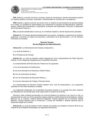 LEY FEDERAL PARA PREVENIR Y ELIMINAR LA DISCRIMINACIÓN
CÁMARA DE DIPUTADOS DEL H. CONGRESO DE LA UNIÓN
Secretaría General
Secretaría de Servicios Parlamentarios
Dirección General de Servicios de Documentación, Información y Análisis

Última Reforma DOF 09-04-2012

XVII. Elaborar y suscribir convenios, acuerdos, bases de coordinación y demás instrumentos jurídicos
con órganos públicos o privados, nacionales o internacionales en el ámbito de su competencia;
XVIII. Diseñar y aplicar el servicio de carrera como un sistema de administración de personal basado
en el mérito y la igualdad de oportunidades que comprende los procesos de Reclutamiento, Selección,
Ingreso, Sistema de Compensación, Capacitación, Evaluación del Desempeño, Promoción y Separación
de los Servidores Públicos, y
XIX. Las demás establecidas en esta Ley, en el Estatuto Orgánico y demás disposiciones aplicables.
Artículo 21.- El Consejo difundirá periódicamente los avances, resultados e impactos de las políticas,
programas y acciones en materia de prevención y eliminación de la discriminación, a fin de mantener
informada a la sociedad.

Sección Tercera
De los Órganos de Administración.
Artículo 22.- La Administración del Consejo corresponde a:
I. La Junta de Gobierno, y
II. La Presidencia del Consejo.
Artículo 23.- La Junta de Gobierno estará integrada por cinco representantes del Poder Ejecutivo
Federal, y cinco integrantes designados por la Asamblea Consultiva.
Los representantes del Poder Ejecutivo Federal son los siguientes:
I. Uno de la Secretaría de Gobernación;
II. Uno de la Secretaría de Hacienda y Crédito Público;
III. Uno de la Secretaría de Salud;
IV. Uno de la Secretaría de Educación Pública, y
V. Uno de la Secretaría del Trabajo y Previsión Social.
Los representantes del Ejecutivo Federal deberán tener nivel de Subsecretario y sus respectivos
suplentes el nivel inferior jerárquico inmediato.
Los integrantes designados por la Asamblea Consultiva durarán en su encargo tres años, pudiendo
ser ratificados por otro periodo igual. Este cargo tendrá el carácter de honorífico.
Asimismo, serán invitados permanentes a la Junta de Gobierno con derecho a voz, pero no a voto, un
representante de cada uno de los siguientes órganos públicos: Instituto Nacional de las Mujeres, Instituto
Mexicano de la Juventud, Instituto Nacional Indigenista, Instituto Nacional de las Personas Adultas
Mayores, Consejo Nacional para la Prevención y Control del VIH/SIDA y Sistema Nacional para el
Desarrollo Integral de la Familia.
Artículo 24.- La Junta de Gobierno tendrá, además de aquellas que establece el artículo 58 de la Ley
Federal de las Entidades Paraestatales, las siguientes atribuciones:

9 de 21

 