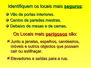 Identifiquem os locais maisIdentifiquem os locais mais segurosseguros::
Vão de portas interiores.Vão de portas interiores.
Cantos de paredes mestras.Cantos de paredes mestras.
Debaixo de mesas e de camas.Debaixo de mesas e de camas.
Os Locais maisOs Locais mais perigososperigosos são:são:
Junto a janelas, espelhos, candeeiros,Junto a janelas, espelhos, candeeiros,
móveis e outros objectos que possammóveis e outros objectos que possam
cair ou estilhaçar.cair ou estilhaçar.
Elevadores e saídas para a rua.Elevadores e saídas para a rua.
 