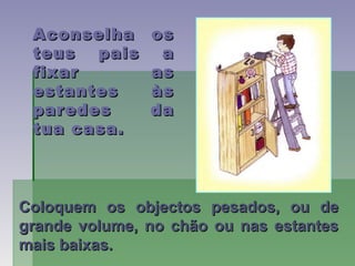Aconselha osAconselha os
teus pais ateus pais a
fixar asfixar as
estantes àsestantes às
paredes daparedes da
tua casa.tua casa.
Coloquem os objectos pesados, ou deColoquem os objectos pesados, ou de
grande volume, no chão ou nas estantesgrande volume, no chão ou nas estantes
mais baixas.mais baixas.
 