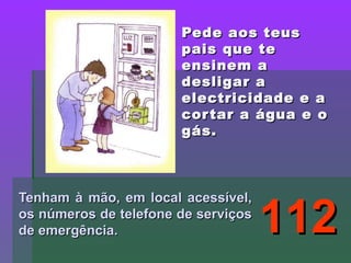 Pede aos teusPede aos teus
pais que tepais que te
ensinem aensinem a
desligar adesligar a
electricidade e aelectricidade e a
cortar a água e ocortar a água e o
gás.gás.
Tenham à mão, em local acessível,Tenham à mão, em local acessível,
os números de telefone de serviçosos números de telefone de serviços
de emergência.de emergência. 112112
 