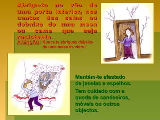 Abriga-te no vão deAbriga-te no vão de
uma porta interior, nosuma porta interior, nos
cantos das salas oucantos das salas ou
debaixo de uma mesadebaixo de uma mesa
ou cama que sejaou cama que seja
resistente.resistente.
Mantém-te afastadoMantém-te afastado
de janelas e espelhos.de janelas e espelhos.
Tem cuidado com aTem cuidado com a
queda de candeeiros,queda de candeeiros,
móveis ou outrosmóveis ou outros
objectos.objectos.
ATENÇÃOATENÇÃO:: Nunca te abrigues debaixoNunca te abrigues debaixo
de uma mesa de vidro!de uma mesa de vidro!
 