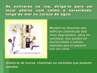 Se estiveres na rua, dirige-te para umSe estiveres na rua, dirige-te para um
local aberto com calma e serenidade,local aberto com calma e serenidade,
longe do mar ou cursos de água.longe do mar ou cursos de água.
Mantém-te afastado dosMantém-te afastado dos
edifícios (sobretudo dosedifícios (sobretudo dos
mais degradados, altos oumais degradados, altos ou
isolados), dos postes deisolados), dos postes de
electricidade e outroselectricidade e outros
objectos que te possamobjectos que te possam
cair em cima.cair em cima.
Afasta-te de muros, chaminés ou varandas que possamAfasta-te de muros, chaminés ou varandas que possam
desabar.desabar.
 