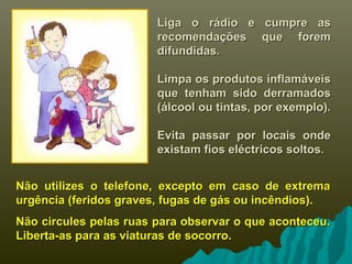 Liga o rádio e cumpre asLiga o rádio e cumpre as
recomendações que foremrecomendações que forem
difundidas.difundidas.
Limpa os produtos inflamáveisLimpa os produtos inflamáveis
que tenham sido derramadosque tenham sido derramados
(álcool ou tintas, por exemplo).(álcool ou tintas, por exemplo).
Evita passar por locais ondeEvita passar por locais onde
existam fios eléctricos soltos.existam fios eléctricos soltos.
Não utilizes o telefone, excepto em caso de extremaNão utilizes o telefone, excepto em caso de extrema
urgência (feridos graves, fugas de gás ou incêndios).urgência (feridos graves, fugas de gás ou incêndios).
Não circules pelas ruas para observar o que aconteceu.Não circules pelas ruas para observar o que aconteceu.
Liberta-as para as viaturas de socorro.Liberta-as para as viaturas de socorro.
 