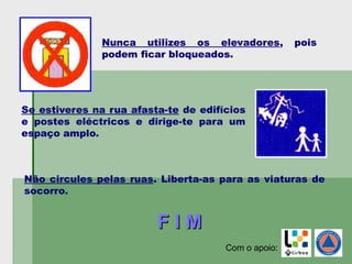 Nunca utilizes os elevadores, pois
podem ficar bloqueados.
Se estiveres na rua afasta-te de edifícios
e postes eléctricos e dirige-te para um
espaço amplo.
Não circules pelas ruas. Liberta-as para as viaturas de
socorro.
F I MF I M
Com o apoio:
 
