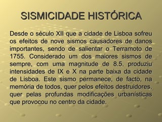 SISMICIDADE HISTÓRICASISMICIDADE HISTÓRICA
Desde o século XII que a cidade de Lisboa sofreuDesde o século XII que a cidade de Lisboa sofreu
os efeitos de nove sismos causadores de danosos efeitos de nove sismos causadores de danos
importantes, sendo de salientar o Terramoto deimportantes, sendo de salientar o Terramoto de
1755. Considerado um dos maiores sismos de1755. Considerado um dos maiores sismos de
sempre, com uma magnitude de 8.5, produziusempre, com uma magnitude de 8.5, produziu
intensidades de IX e X na parte baixa da cidadeintensidades de IX e X na parte baixa da cidade
de Lisboa. Este sismo permanece, de facto, nade Lisboa. Este sismo permanece, de facto, na
memória de todos, quer pelos efeitos destruidores,memória de todos, quer pelos efeitos destruidores,
quer pelas profundas modificações urbanísticasquer pelas profundas modificações urbanísticas
que provocou no centro da cidade.que provocou no centro da cidade.
 
