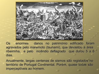 Os enormes danos no património edificado foramOs enormes danos no património edificado foram
agravados pelo maremoto (tsunami), que devastou a áreaagravados pelo maremoto (tsunami), que devastou a área
ribeirinha, e pelo incêndio deflagrado que durou 5 a 6ribeirinha, e pelo incêndio deflagrado que durou 5 a 6
dias.dias.
Anualmente, largas centenas de sismos são registados noAnualmente, largas centenas de sismos são registados no
território de Portugal Continental. Porém, quase todos sãoterritório de Portugal Continental. Porém, quase todos são
imperceptíveis ao homem.imperceptíveis ao homem.
 