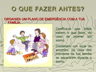 O QUE FAZER ANTES?O QUE FAZER ANTES?
ORGANIZA UM PLANO DE EMERGÊNCIA COM A TUAORGANIZA UM PLANO DE EMERGÊNCIA COM A TUA
FAMÍLIAFAMÍLIA
Certifica-te que todos
sabem o que fazer, no
caso de ocorrer um
sismo.
Combinem um local de
encontro, no caso dos
membros da tua família
se separarem durante o
sismo.
 