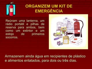 ORGANIZEM UM KIT DEORGANIZEM UM KIT DE
EMERGÊNCIAEMERGÊNCIA
Reúnam uma lanterna, umReúnam uma lanterna, um
rádio portátil e pilhas derádio portátil e pilhas de
reserva para ambos, bemreserva para ambos, bem
como um extintor e umcomo um extintor e um
estojo de primeirosestojo de primeiros
socorros.socorros.
Armazenem ainda água em recipientes de plásticoArmazenem ainda água em recipientes de plástico
e alimentos enlatados, para dois ou três dias.e alimentos enlatados, para dois ou três dias.
 