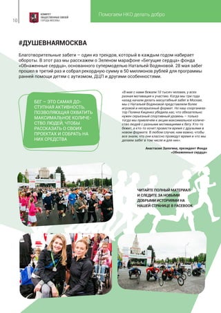 Помогаем НКО делать добро
10
Благотворительные забеги – один из трендов, который в каждым годом набирает
обороты. В этот раз мы расскажем о Зеленом марафоне «Бегущие сердца» фонда
«Обнаженные сердца», основанного супермоделью Натальей Водяновой. 28 мая забег
прошел в третий раз и собрал рекордную сумму в 50 миллионов рублей для программы
ранней помощи детям с аутизмом, ДЦП и другими особенностями.
#ДУШЕВНАЯМОСКВА
«В мае с нами бежали 10 тысяч человек, у всех
разная мотивация к участию. Когда мы три года
назад начали делать масштабный забег в Москве,
мы с Натальей Водяновой представляли более
игровой и несерьезный формат. Но наш соорганиза-
тор Полина Киценко убедила нас, что обязательно
нужен серьезный спортивный уровень – только
тогда мы привлечем к акции максимальное количе-
ство людей с разными мотивациями к бегу. Кто-то
бежит, а кто-то хочет провести время с друзьями в
новом формате. В любом случае, нам важно, чтобы
все знали, что они классно проведут время и что мы
делаем забег в том числе и для них».
Анастасия Залогина, президент Фонда
«Обнаженные сердца»
БЕГ – ЭТО САМАЯ ДО-
СТУПНАЯ АКТИВНОСТЬ,
ПОЗВОЛЯЮЩАЯ ОХВАТИТЬ
МАКСИМАЛЬНОЕ КОЛИЧЕ-
СТВО ЛЮДЕЙ, ЧТОБЫ
РАССКАЗАТЬ О СВОИХ
ПРОЕКТАХ И СОБРАТЬ НА
НИХ СРЕДСТВА
ЧИТАЙТЕ ПОЛНЫЙ МАТЕРИАЛ
И СЛЕДИТЕ ЗА НОВЫМИ
ДОБРЫМИ ИСТОРИЯМИ НА
НАШЕЙ СТРАНИЦЕ В FACEBOOK.
 