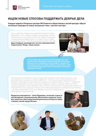 Помогаем НКО делать добро
11
Каждую неделю в Ресурсных центрах НКО Комитета общественных связей проходят образо-
вательные семинары на самые актуальные темы «третьего сектора».
ИЩЕМ НОВЫЕ СПОСОБЫ ПОДДЕРЖАТЬ ДОБРЫЕ ДЕЛА
СЛУШАТЕЛЯМ ОБРАЗОВАТЕЛЬНОЙ ПРОГРАММЫ НКО ЛАБ
РАССКАЗАЛИ, КАКИЕ МЕРОПРИЯТИЯ НАИБОЛЕЕ АКТУАЛЬНЫ
ДЛЯ НКО, КАК ИХ ПРАВИЛЬНО ОРГАНИЗОВАТЬ, ПРОВЕСТИ И
ЧТО НУЖНО ЗНАТЬ ПРО СВОЮ ЦЕЛЕВУЮ АУДИТОРИЮ, ЧТОБЫ
СОБЫТИЕ ДЕЙСТВИТЕЛЬНО ПРОШЛО ХОРОШО И ПОЛУЧИЛО
ШИРОКУЮ ОГЛАСКУ.
Роль и значение специальных мероприятий для PR трудно
переоценить. Они создают условия и закладывают основу
развития различных проектов НКО. Как провести мероприя-
тие максимально эффективно и что нужно знать о своей
целевой аудитории – об этом рассказала эксперт НКО Лаб
Дарья Шадрина, руководитель частных программ Благо-
творительного Фонда «Линия жизни».
Как реализуют поставленные цели и задачи, как оценивают свою эффективность и над
решением каких социальных проблем работают – об этом рассказали представители 5
фондов на семинаре «Лучшие практики: социально значимые проекты СО НКО – победители
Конкурса субсидий 2016»: БФ социальной поддержки и защиты граждан «Дорога в жизни»,
частное учреждение «Театр Мимики и Жеста», фонд помощи детям с нарушениями иммунитета
«ПОДСОЛНУХ», БФ социальной помощи детям «Расправь крылья!» и некоммерческое партнер-
ство «Мониторинговый центр по выявлению опасного и запрещенного
законодательством контента».
Модератор мероприятия – Елена Журавлева, начальник отдела по
организационно-экономическому обеспечению социально-значи-
мых проектов и благотворительной деятельности Комитета обще-
ственных связей города Москвы.
 