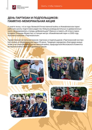 Знать, чтобы помнить
2
ДЕНЬ ПАРТИЗАН И ПОДПОЛЬЩИКОВ:
ПАМЯТНО-МЕМОРИАЛЬНАЯ АКЦИЯ
А знаете ли вы, что в годы Великой Отечественной войны в Измайловском парке
работали школы подготовки радистов, бойцов разведывательных и диверсионных
групп, формировались отряды добровольцев? Именно в память об этом в парке
создана Площадь Мужества, а станция метро «Измайловский парк» в 2005 году
получила название «Партизанская».
Торжественная встреча ветеранов-партизан и подпольщиков «Партизанский костер»
состоялась в Измайловском парке 29 июня. Традиция зародилась благодаря иници-
ативе участника Великой Отечественной войны, председателя Московского Комитета
ветеранов войны Ивана Андреевича Слухая.
 
