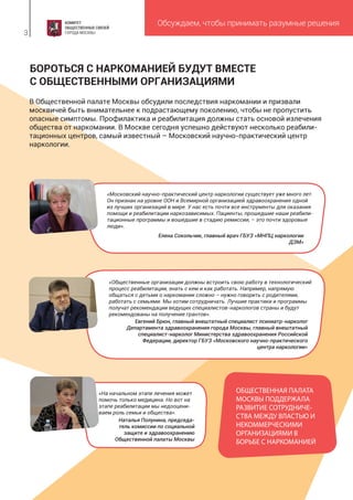 Обсуждаем, чтобы принимать разумные решения
3
«Московский научно-практический центр наркологии существует уже много лет.
Он признан на уровне ООН и Всемирной организацией здравоохранения одной
из лучших организаций в мире. У нас есть почти все инструменты для оказания
помощи и реабилитации наркозависимых. Пациенты, прошедшие наши реабили-
тационные программы и вошедшие в стадию ремиссии, – это почти здоровые
люди».
Елена Сокольчик, главный врач ГБУЗ «МНПЦ наркологии
ДЗМ»
«Общественные организации должны встроить свою работу в технологический
процесс реабилитации, знать с кем и как работать. Например, напрямую
общаться с детьми о наркомании сложно – нужно говорить с родителями,
работать с семьями. Мы хотим сотрудничать. Лучшие практики и программы
получат рекомендации ведущих специалистов-наркологов страны и будут
рекомендованы на получение грантов».
Евгений Брюн, главный внештатный специалист психиатр-нарколог
Департамента здравоохранения города Москвы, главный внештатный
специалист-нарколог Министерства здравоохранения Российской
Федерации, директор ГБУЗ «Московского научно-практического
центра наркологии»
«На начальном этапе лечения может
помочь только медицина. Но вот на
этапе реабилитации мы недооцени-
ваем роль семьи и общества».
Наталья Полунина, председа-
тель комиссии по социальной
защите и здравоохранению
Общественной палаты Москвы
В Общественной палате Москвы обсудили последствия наркомании и призвали
москвичей быть внимательнее к подрастающему поколению, чтобы не пропустить
опасные симптомы. Профилактика и реабилитация должны стать основой излечения
общества от наркомании. В Москве сегодня успешно действуют несколько реабили-
тационных центров, самый известный – Московский научно-практический центр
наркологии.
БОРОТЬСЯ С НАРКОМАНИЕЙ БУДУТ ВМЕСТЕ
С ОБЩЕСТВЕННЫМИ ОРГАНИЗАЦИЯМИ
ОБЩЕСТВЕННАЯ ПАЛАТА
МОСКВЫ ПОДДЕРЖАЛА
РАЗВИТИЕ СОТРУДНИЧЕ-
СТВА МЕЖДУ ВЛАСТЬЮ И
НЕКОММЕРЧЕСКИМИ
ОРГАНИЗАЦИЯМИ В
БОРЬБЕ С НАРКОМАНИЕЙ
 
