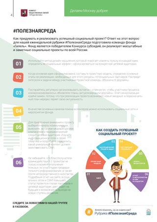 Делаем Москву добрее
4
#ПОЛЕЗНАЯСРЕДА
Как придумать и реализовать успешный социальный проект? Ответ на этот вопрос
для нашей еженедельной рубрики #ПолезнаяСреда подготовила команда фонда
«Гилель». Фонд является победителем Конкурса субсидий, он реализует масштабные
и заметные социальные проекты по всей России.
Не забывайте, что благополучатели
взаимодействуют с проектом не
только в момент «получения
пользы», но и на стадии предвари-
тельного информирования, а также
после непосредственного «контакта».
Подробный отчет на сайте, в соци-
альных сетях и СМИ повышает
статус проекта в глазах партнеров и
целевой аудитории, дает задел на
будущее и возможность выхода на
новую ступень развития.
Используйте метод дизайн-мышления, который помогает извлечь пользу из каждой идеи,
определить ее социальный эффект, сфокусироваться на конкретной целевой аудитории.
Когда основная идея сформулирована, составьте проектную модель, определив основные
этапы ее реализации, необходимые для этого ресурсы, потенциальных партнеров. Распреде-
лите роли и задачи между участниками проектной команды, обозначьте дедлайны.
Постарайтесь регулярно организовывать встречи – «тренинги», чтобы участники процесса
«синхронизировались», обновляли планы, актуализировали дедлайны. Этап синхронизации
крайне важен, потому что при реализации проекта возникают новые вводные, а первоначаль-
ный план нередко теряет свою актуальность.
В качестве основных каналов поиска волонтеров можно использовать социальные сети и
мероприятия фонда.
Для привлечения внимания к проекту
выберите каналы коммуникации,
выясните, за какими медиаресурсами,
компаниями и лидерами мнений
следит целевая аудитория. Изучите
информационное поле в своей
тематике и попробуйте определить,
какой уникальный контент должен
заинтересовать СМИ.
01
02
03
04
05
06
СЛЕДИТЕ ЗА НОВОСТЯМИ В НАШЕЙ ГРУППЕ
В FACEBOOK.
 