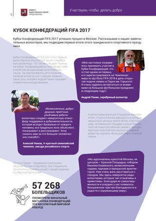 Участвуем, чтобы делать добро
5
Кубок Конфедераций FIFA 2017 успешно прошел в Москве. Рассказывая о наших замеча-
тельных волонтерах, мы подводим первые итоги этого грандиозного спортивного празд-
ника.
Кубок Конфедераций FIFA 2017 стал первым
волонтерским опытом для нашего серебря-
ного волонтера – 67-летнего Андрея Панина.
На Кубке Конфедераций он попробовал себя
в качестве экскурсовода на английском
языке. Так реализовалось его огромное
желание встречаться с новыми людьми.
Свою роль на Кубке Андрей Панин называет
«первичным экскурсоводом».
К волонтерам функций «Городские меропри-
ятия», «Туристические маршруты» и «Инфор-
мационные центры» возле метро «Охотный
ряд», на Манежной площади и улице Николь-
ской заглянул российский гимнаст, четырех-
кратный олимпийский чемпион и главный
редактор журнала «Большой спорт» Алексей
Немов.
КУБОК КОНФЕДЕРАЦИЙ FIFA 2017
«Мне настолько понрави-
лось принимать участие в
Кубке Конфедераций, что
я стал одним из первых,
кто зарегистрировался на Чемпионат
мира по футболу FIFA 2018 в день откры-
тия подачи заявок в Парке им. Горького!
И очень надеюсь встретиться со всеми
вами на большом футбольном празднике
в следующем году!»
Андрей Панин, серебряный волонтер
Хэсса и Самир – преданные поклонники
сборной России по футболу. Они специально
прилетели из Кувейта на матч нашей команды
со сборной Португалии.
«Мы вдохновлены красотой Москвы, ее
центром – Красной Площадью, собором
Василия Блаженного, великолепными
садами, парками и прекрасной архитек-
турой. Нам очень жаль расставаться с
городом. Мы здесь невероятно рады
волонтерам, которые так отзывчивы и
приветливы. Благодаря их самоотвер-
женности и усердию у нас появилось
безграничное чувство благодарности и
радости к окружающему миру».
«Великолепные, добро-
душные, приятные,
улыбчивые ребята-
волонтеры создают невероятную атмос-
феру поддержки и доброжелательности,
которая исходит буквально от каждого
человека, все предельно ясно объясняют,
показывают и рассказывают. Хочу
сказать вам за это большое человечес-
кое спасибо!»
Алексей Немов, 4-кратный олимпийский
чемпион, звезда российского спорта
ПОСМОТРЕЛИ ФИНАЛЬНЫЙ
МАТЧ КУБКА КОНФЕДЕРАЦИЙ.
ЭТО АБСОЛЮТНЫЙ МИРОВОЙ
РЕКОРД!
57 268
БОЛЕЛЬЩИКОВ
 