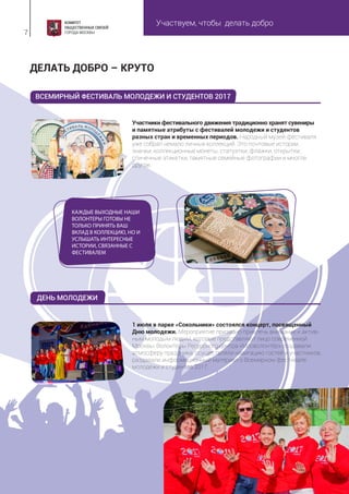 Участвуем, чтобы делать добро
7
Участники фестивального движения традиционно хранят сувениры
и памятные атрибуты с фестивалей молодежи и студентов
разных стран и временных периодов. Народный музей фестиваля
уже собрал немало личных коллекций. Это почтовые истории,
значки, коллекционные монеты, статуэтки, флажки, открытки,
спичечные этикетки, памятные семейные фотографии и многое
другое.
1 июля в парке «Сокольники» состоялся концерт, посвященный
Дню молодежи. Мероприятие призвано привлечь внимание к актив-
ным молодым людям, которые представляют лицо современной
Москвы. Волонтеры Ресурсного центра «Мосволонтёр» создавали
атмосферу праздника, осуществляли навигацию гостей и участников,
раздавали информационный материал о Всемирном фестивале
молодежи и студентов 2017.
ДЕЛАТЬ ДОБРО – КРУТО
КАЖДЫЕ ВЫХОДНЫЕ НАШИ
ВОЛОНТЕРЫ ГОТОВЫ НЕ
ТОЛЬКО ПРИНЯТЬ ВАШ
ВКЛАД В КОЛЛЕКЦИЮ, НО И
УСЛЫШАТЬ ИНТЕРЕСНЫЕ
ИСТОРИИ, СВЯЗАННЫЕ С
ФЕСТИВАЛЕМ
ВСЕМИРНЫЙ ФЕСТИВАЛЬ МОЛОДЕЖИ И СТУДЕНТОВ 2017
ДЕНЬ МОЛОДЕЖИ
 