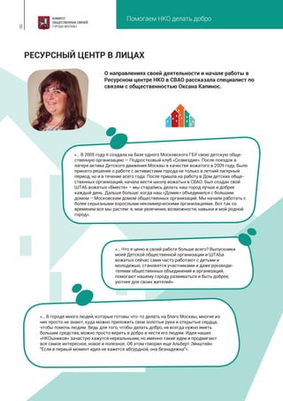 Помогаем НКО делать добро
8
О направлениях своей деятельности и начале работы в
Ресурсном центре НКО в СВАО рассказала специалист по
связям с общественностью Оксана Капинос.
РЕСУРСНЫЙ ЦЕНТР В ЛИЦАХ
«… В 2005 году я создала на базе одного Московского ГБУ свою детскую обще-
ственную организацию — Подростковый клуб «Созвездие». После поездок в
лагеря актива Детского движения Москвы в качестве вожатого в 2009 году, было
принято решение о работе с активистами города не только в летний лагерный
период, но и в течение всего года. После пришла на работу в Дом детских обще-
ственных организаций, начала вести школу вожатых в СВАО. Был создан свой
ШТАБ вожатых «Вместе» – мы старались делать наш город лучше и добрее
каждый день. Дальше больше: когда наш «Домик» объединился с большим
домом – Московским домом общественных организаций. Мы начали работать с
более серьезными взрослыми некоммерческими организациями. Вот так со
временем все мы растем: я, мои увлечения, возможности, навыки и мой родной
город».
«… Что я ценю в своей работе больше всего? Выпускники
моей Детской общественной организации и ШТАБа
вожатых сейчас сами часто работают с детьми и
молодежью, становятся участниками и даже руководи-
телями общественных объединений и организаций,
помогают нашему городу развиваться и быть добрее,
уютнее для своих жителей».
«… В городе много людей, которые готовы что-то делать на благо Москвы, многие из
них просто не знают, куда можно приложить свои золотые руки и открытые сердца,
чтобы помочь людям. Ведь для того, чтобы делать добро, не всегда нужно иметь
большие средства, можно просто верить в добро и нести его людям. Идеи наших
«НКОшников» зачастую кажутся нереальными, но именно такие идеи и продвигают
все самое интересное, новое и полезное. Об этом говорил еще Альберт Эйнштейн:
"Если в первый момент идея не кажется абсурдной, она безнадежна"».
 