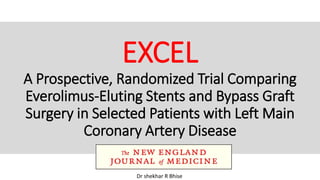 EXCEL
A Prospective, Randomized Trial Comparing
Everolimus-Eluting Stents and Bypass Graft
Surgery in Selected Patients with Left Main
Coronary Artery Disease
Dr shekhar R Bhise
 