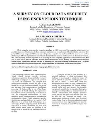 ISSN: 2278 – 1323
                                 International Journal of Advanced Research in Computer Engineering & Technology
                                                                                      Volume 1, Issue 5, July 2012




  A SURVEY ON CLOUD DATA SECURITY
    USING ENCRYPTIOIN TECHNIQUE
                                              C.BAGYALAKSHMI
                             Research scholar, Department of Computer Science
                             NGM College, Pollachi, Coimbatore, India – 642001
                                     E-mail: bagyachithra@gmail.com

                                        DR.R.MANICKA CHEZIAN
                            Associate Professor, Department of Computer Science
                            NGM College, Pollachi, Coimbatore, India – 642001

                                                         ABSTRACT

         Cloud computing is an emerging computing paradigm in which resources of the computing infrastructures are
provided as services of the internet. It allows consumers and business to use application without installation and access their
personal files at any computer with internet access. It provides people the way to share distributed recourses and services
that belong to different organizations or sites. Since it share distributed resources via the network in the open environment,
thus it makes security problems important for us to develop the cloud computing application, when consumers shares their
data on cloud servers which is not within the same trusted domain data owners. To keep user data confidential against
trusted servers, cryptographic methods are used by disclosing data decryption keys only to authorized users. This paper
explores various data encryption technique such as Hybrid algorithm, DES algorithm, Identity based encryption.

Key Terms: Cloud Computing, Encryption, Cryptography, Plaintext, Security.

                  I INTRODUCTION

Cloud computing is internet based computing where                           Protecting privacy in cloud providers is a
virtual    shared      servers   provide     software,            technical challenge. In cloud environment, this
infrastructure, platform, devices and other resources             challenge is complicated by distributed nature of
and hosting to computers on a pay-as-you-use basis.               clouds and lack of subscriber knowledge over where
The world of computation has changed from                         the data is stored i.e. about data center and
centralized to distributed systems and now we are                 accessibility of the users. In cloud computing have
getting back to the virtual centralization. During the            problem like security of data, file systems, backups,
past few years, cloud computing grown from being a                network traffic and host security. Cryptographic
promising [1], Business idea to one of the fastest                encryption is certainly the best practice. Encryption
growing parts of the IT industry. IT organizations                techniques should also be used for data in transit. In
have express concern about security issues that exist             addition authentication and integrity protection
with the widespread implementation of cloud                       ensure that data only goes where the user wants it to
computing. Cloud computing uses the internet as the               go and its’ not modified in transit. User
communication media. Cloud computing provides                     authentication is often the primary basis for access
three services are SaaS (Software as a service), PaaS             control. In the cloud environment authentication and
(Platform as a service), IaaS (Infrastructure as a                access control are more important than ever since the
service) [6]. A cloud computing system must make a                cloud and all of its data are accessible to anyone over
copy of all its clients’ information and store it on              the internet.
other devices. These copies are enabling to the
central server to access backup machines to retrieve
the data.


                                                                                                                          262

                                             All Rights Reserved © 2012 IJARCET
 