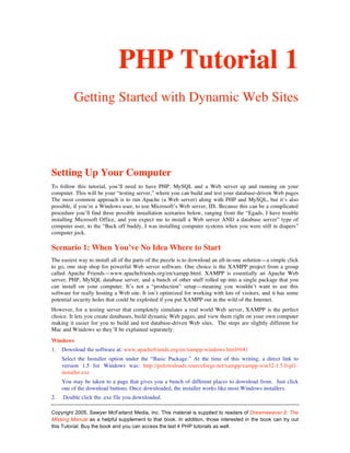 PHP Tutorial 1
          Getting Started with Dynamic Web Sites




Setting Up Your Computer
To follow this tutorial, you’ll need to have PHP, MySQL and a Web server up and running on your
computer. This will be your “testing server,” where you can build and test your database-driven Web pages
The most common approach is to run Apache (a Web server) along with PHP and MySQL, but it’s also
possible, if you’re a Windows user, to use Microsoft’s Web server, IIS. Because this can be a complicated
procedure you’ll find three possible installation scenarios below, ranging from the “Egads, I have trouble
installing Microsoft Office, and you expect me to install a Web server AND a database server” type of
computer user, to the “Back off buddy, I was installing computer systems when you were still in diapers”
computer jock.

Scenario 1: When You’ve No Idea Where to Start
The easiest way to install all of the parts of the puzzle is to download an all-in-one solution—a simple click
to go, one stop shop for powerful Web server software. One choice is the XAMPP project from a group
called Apache Friends—www.apachefriends.org/en/xampp.html. XAMPP is essentially an Apache Web
server, PHP, MySQL database server, and a bunch of other stuff rolled up into a single package that you
can install on your computer. It’s not a “production” setup—meaning you wouldn’t want to use this
software for really hosting a Web site. It isn’t optimized for working with lots of visitors, and it has some
potential security holes that could be exploited if you put XAMPP out in the wild of the Internet.
However, for a testing server that completely simulates a real world Web server, XAMPP is the perfect
choice. It lets you create databases, build dynamic Web pages, and view them right on your own computer
making it easier for you to build and test database-driven Web sites. The steps are slightly different for
Mac and Windows so they’ll be explained separately:
Windows
1.   Download the software at: www.apachefriends.org/en/xampp-windows.html#641
     Select the Installer option under the “Basic Package.” At the time of this writing, a direct link to
     version 1.5 for Windows was: http://prdownloads.sourceforge.net/xampp/xampp-win32-1.5.0-pl1-
     installer.exe
     You may be taken to a page that gives you a bunch of different places to download from. Just click
     one of the download buttons. Once downloaded, the installer works like most Windows installers.
2.   Double click the .exe file you downloaded.

Copyright 2005, Sawyer McFarland Media, Inc. This material is supplied to readers of Dreamweaver 8: The
Missing Manual as a helpful supplement to that book. In addition, those interested in the book can try out
this Tutorial. Buy the book and you can access the last 4 PHP tutorials as well.
 