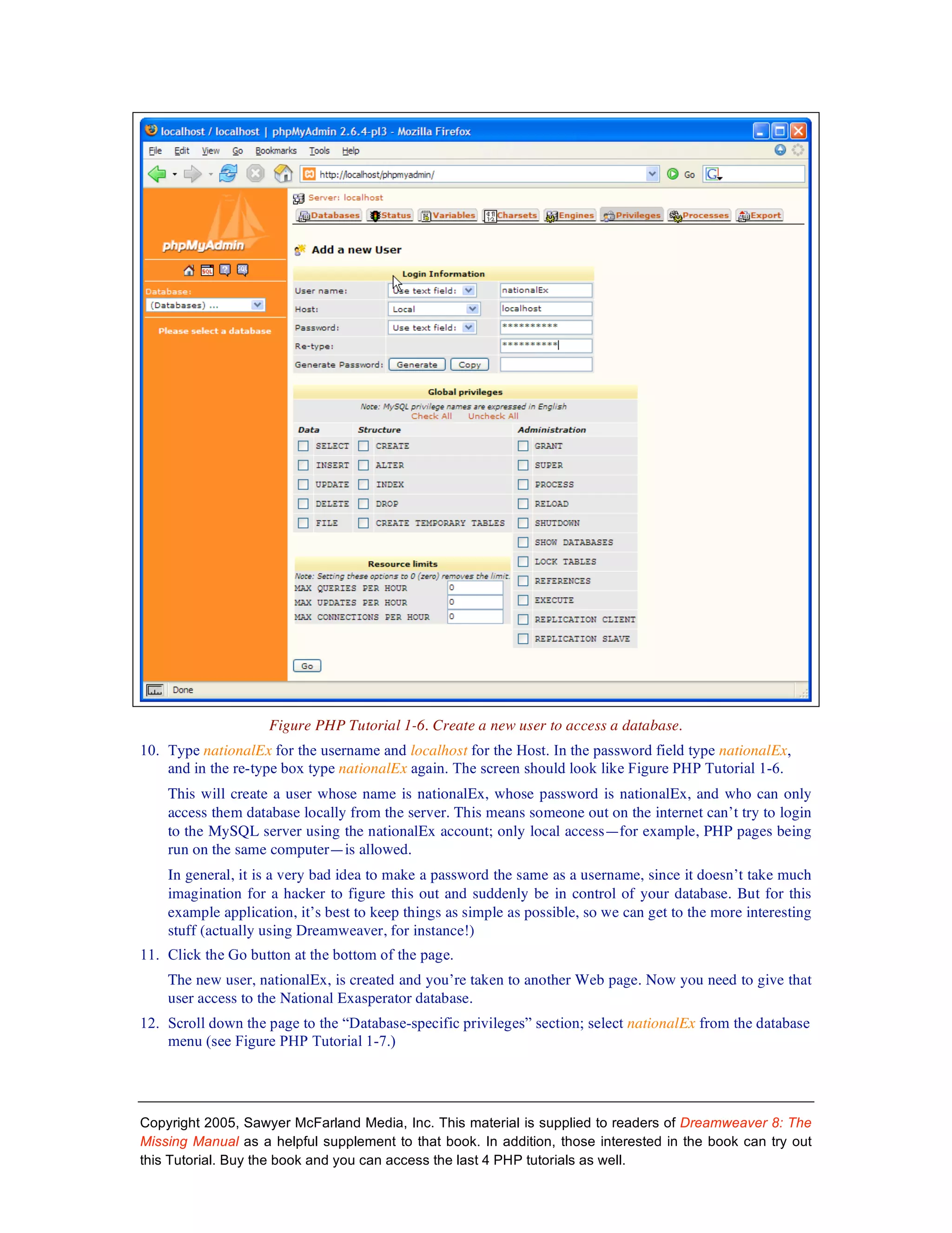Figure PHP Tutorial 1-6. Create a new user to access a database.
10. Type nationalEx for the username and localhost for the Host. In the password field type nationalEx,
    and in the re-type box type nationalEx again. The screen should look like Figure PHP Tutorial 1-6.
    This will create a user whose name is nationalEx, whose password is nationalEx, and who can only
    access them database locally from the server. This means someone out on the internet can’t try to login
    to the MySQL server using the nationalEx account; only local access—for example, PHP pages being
    run on the same computer—is allowed.
    In general, it is a very bad idea to make a password the same as a username, since it doesn’t take much
    imagination for a hacker to figure this out and suddenly be in control of your database. But for this
    example application, it’s best to keep things as simple as possible, so we can get to the more interesting
    stuff (actually using Dreamweaver, for instance!)
11. Click the Go button at the bottom of the page.
    The new user, nationalEx, is created and you’re taken to another Web page. Now you need to give that
    user access to the National Exasperator database.
12. Scroll down the page to the “Database-specific privileges” section; select nationalEx from the database
    menu (see Figure PHP Tutorial 1-7.)




Copyright 2005, Sawyer McFarland Media, Inc. This material is supplied to readers of Dreamweaver 8: The
Missing Manual as a helpful supplement to that book. In addition, those interested in the book can try out
this Tutorial. Buy the book and you can access the last 4 PHP tutorials as well.
 