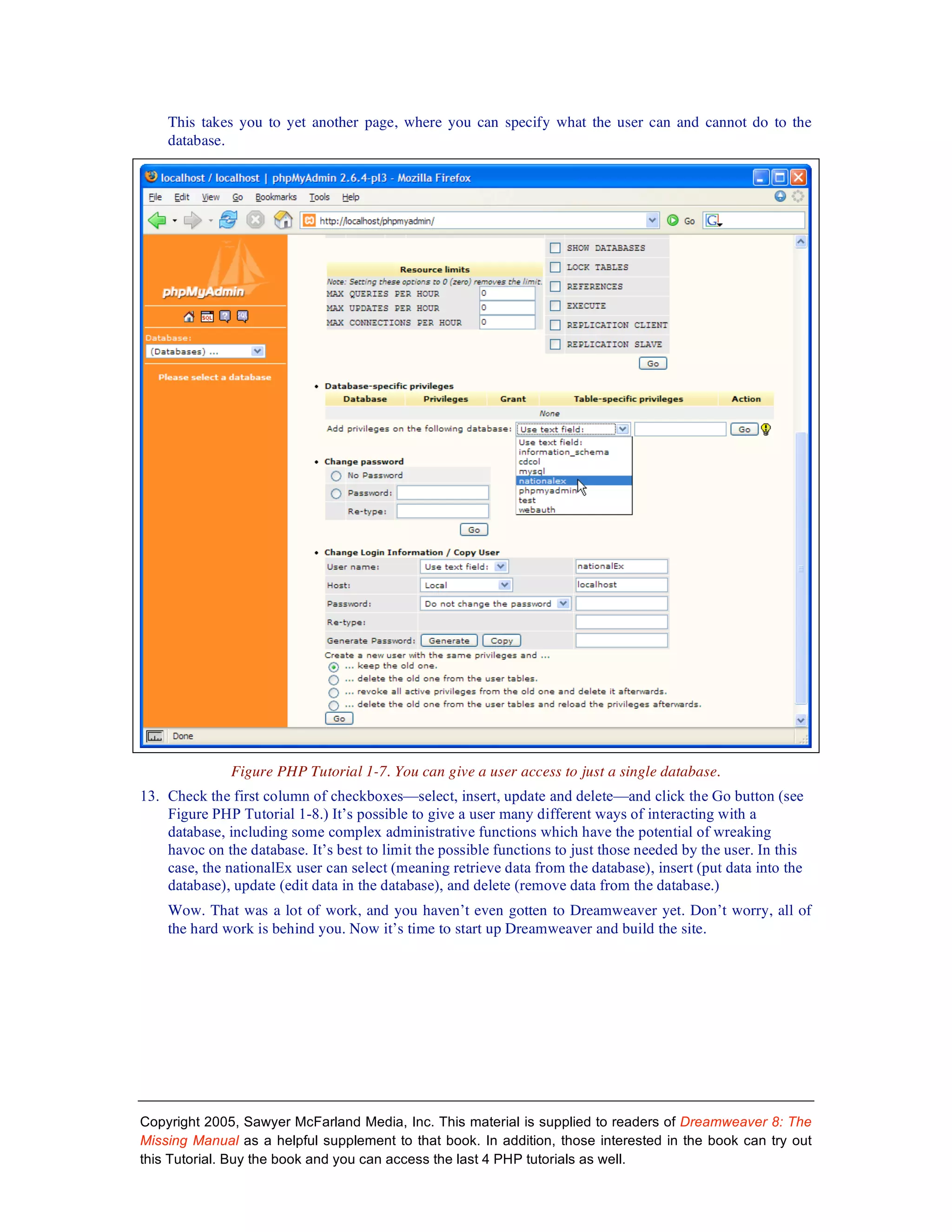 This takes you to yet another page, where you can specify what the user can and cannot do to the
    database.




               Figure PHP Tutorial 1-7. You can give a user access to just a single database.
13. Check the first column of checkboxes—select, insert, update and delete—and click the Go button (see
    Figure PHP Tutorial 1-8.) It’s possible to give a user many different ways of interacting with a
    database, including some complex administrative functions which have the potential of wreaking
    havoc on the database. It’s best to limit the possible functions to just those needed by the user. In this
    case, the nationalEx user can select (meaning retrieve data from the database), insert (put data into the
    database), update (edit data in the database), and delete (remove data from the database.)
    Wow. That was a lot of work, and you haven’t even gotten to Dreamweaver yet. Don’t worry, all of
    the hard work is behind you. Now it’s time to start up Dreamweaver and build the site.




Copyright 2005, Sawyer McFarland Media, Inc. This material is supplied to readers of Dreamweaver 8: The
Missing Manual as a helpful supplement to that book. In addition, those interested in the book can try out
this Tutorial. Buy the book and you can access the last 4 PHP tutorials as well.
 