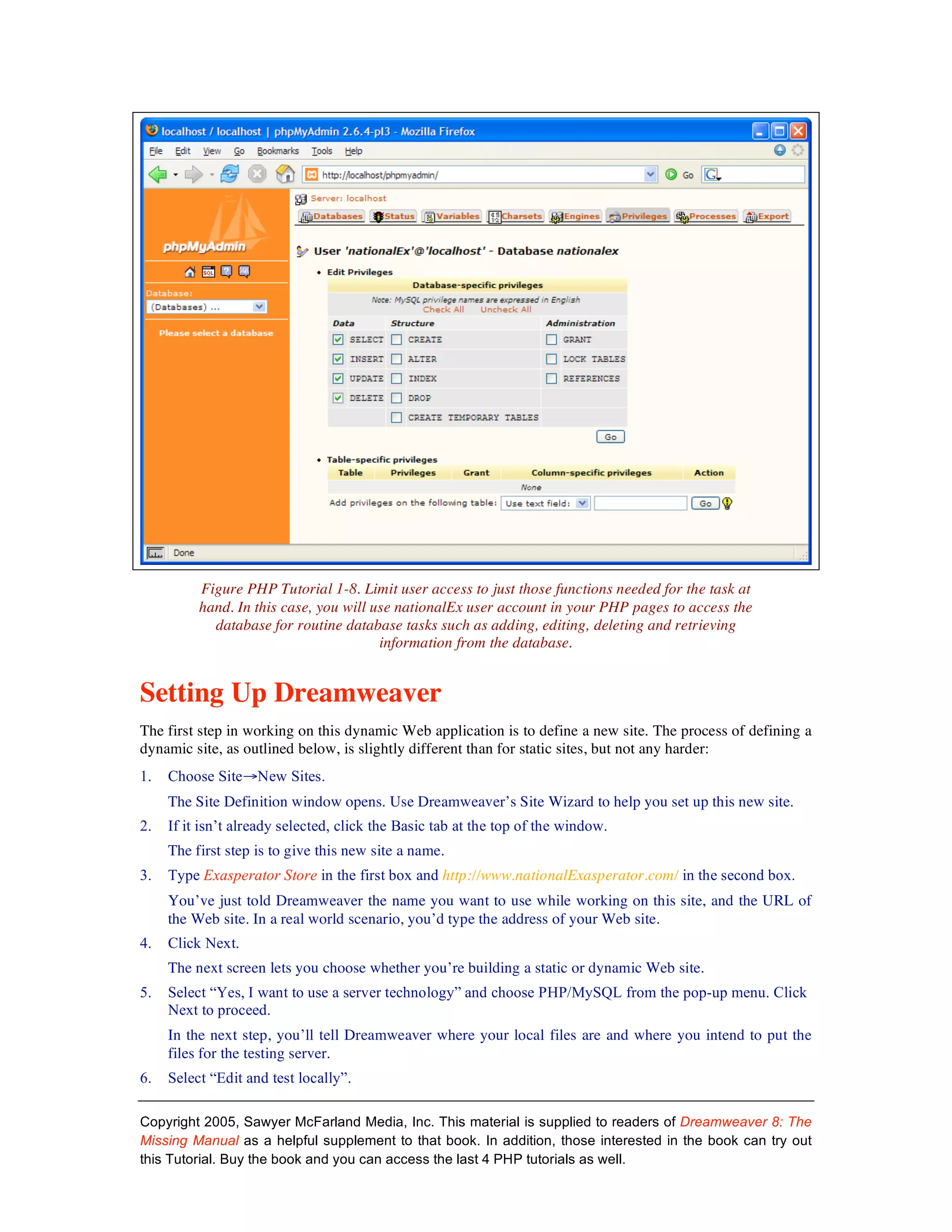 Figure PHP Tutorial 1-8. Limit user access to just those functions needed for the task at
          hand. In this case, you will use nationalEx user account in your PHP pages to access the
            database for routine database tasks such as adding, editing, deleting and retrieving
                                        information from the database.


Setting Up Dreamweaver
The first step in working on this dynamic Web application is to define a new site. The process of defining a
dynamic site, as outlined below, is slightly different than for static sites, but not any harder:
1.   Choose Site→New Sites.
     The Site Definition window opens. Use Dreamweaver’s Site Wizard to help you set up this new site.
2.   If it isn’t already selected, click the Basic tab at the top of the window.
     The first step is to give this new site a name.
3.   Type Exasperator Store in the first box and http://www.nationalExasperator.com/ in the second box.
     You’ve just told Dreamweaver the name you want to use while working on this site, and the URL of
     the Web site. In a real world scenario, you’d type the address of your Web site.
4.   Click Next.
     The next screen lets you choose whether you’re building a static or dynamic Web site.
5.   Select “Yes, I want to use a server technology” and choose PHP/MySQL from the pop-up menu. Click
     Next to proceed.
     In the next step, you’ll tell Dreamweaver where your local files are and where you intend to put the
     files for the testing server.
6.   Select “Edit and test locally”.

Copyright 2005, Sawyer McFarland Media, Inc. This material is supplied to readers of Dreamweaver 8: The
Missing Manual as a helpful supplement to that book. In addition, those interested in the book can try out
this Tutorial. Buy the book and you can access the last 4 PHP tutorials as well.
 