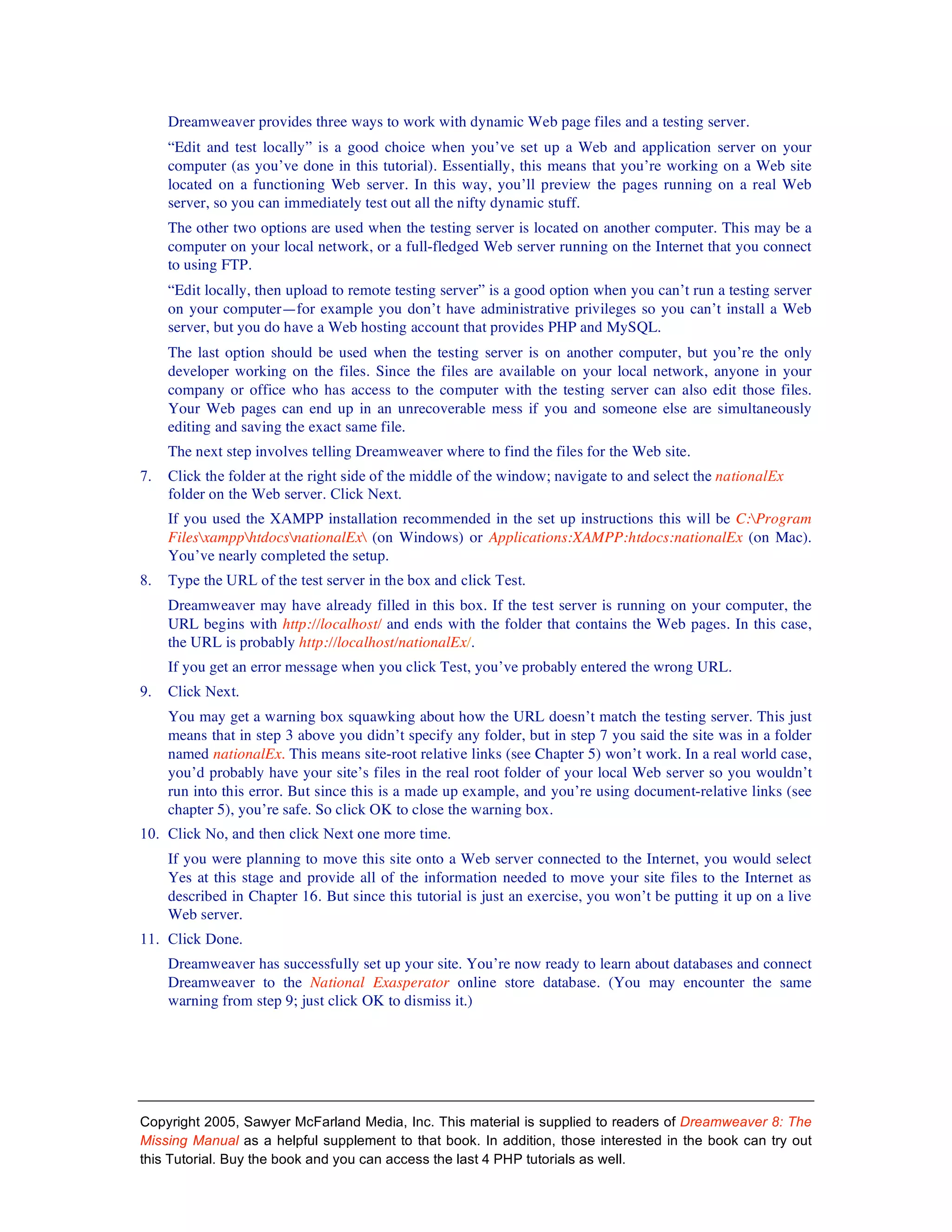 Dreamweaver provides three ways to work with dynamic Web page files and a testing server.
     “Edit and test locally” is a good choice when you’ve set up a Web and application server on your
     computer (as you’ve done in this tutorial). Essentially, this means that you’re working on a Web site
     located on a functioning Web server. In this way, you’ll preview the pages running on a real Web
     server, so you can immediately test out all the nifty dynamic stuff.
     The other two options are used when the testing server is located on another computer. This may be a
     computer on your local network, or a full-fledged Web server running on the Internet that you connect
     to using FTP.
     “Edit locally, then upload to remote testing server” is a good option when you can’t run a testing server
     on your computer—for example you don’t have administrative privileges so you can’t install a Web
     server, but you do have a Web hosting account that provides PHP and MySQL.
     The last option should be used when the testing server is on another computer, but you’re the only
     developer working on the files. Since the files are available on your local network, anyone in your
     company or office who has access to the computer with the testing server can also edit those files.
     Your Web pages can end up in an unrecoverable mess if you and someone else are simultaneously
     editing and saving the exact same file.
     The next step involves telling Dreamweaver where to find the files for the Web site.
7.   Click the folder at the right side of the middle of the window; navigate to and select the nationalEx
     folder on the Web server. Click Next.
     If you used the XAMPP installation recommended in the set up instructions this will be C:Program
     FilesxampphtdocsnationalEx (on Windows) or Applications:XAMPP:htdocs:nationalEx (on Mac).
     You’ve nearly completed the setup.
8.   Type the URL of the test server in the box and click Test.
     Dreamweaver may have already filled in this box. If the test server is running on your computer, the
     URL begins with http://localhost/ and ends with the folder that contains the Web pages. In this case,
     the URL is probably http://localhost/nationalEx/.
     If you get an error message when you click Test, you’ve probably entered the wrong URL.
9.   Click Next.
     You may get a warning box squawking about how the URL doesn’t match the testing server. This just
     means that in step 3 above you didn’t specify any folder, but in step 7 you said the site was in a folder
     named nationalEx. This means site-root relative links (see Chapter 5) won’t work. In a real world case,
     you’d probably have your site’s files in the real root folder of your local Web server so you wouldn’t
     run into this error. But since this is a made up example, and you’re using document-relative links (see
     chapter 5), you’re safe. So click OK to close the warning box.
10. Click No, and then click Next one more time.
     If you were planning to move this site onto a Web server connected to the Internet, you would select
     Yes at this stage and provide all of the information needed to move your site files to the Internet as
     described in Chapter 16. But since this tutorial is just an exercise, you won’t be putting it up on a live
     Web server.
11. Click Done.
     Dreamweaver has successfully set up your site. You’re now ready to learn about databases and connect
     Dreamweaver to the National Exasperator online store database. (You may encounter the same
     warning from step 9; just click OK to dismiss it.)




Copyright 2005, Sawyer McFarland Media, Inc. This material is supplied to readers of Dreamweaver 8: The
Missing Manual as a helpful supplement to that book. In addition, those interested in the book can try out
this Tutorial. Buy the book and you can access the last 4 PHP tutorials as well.
 