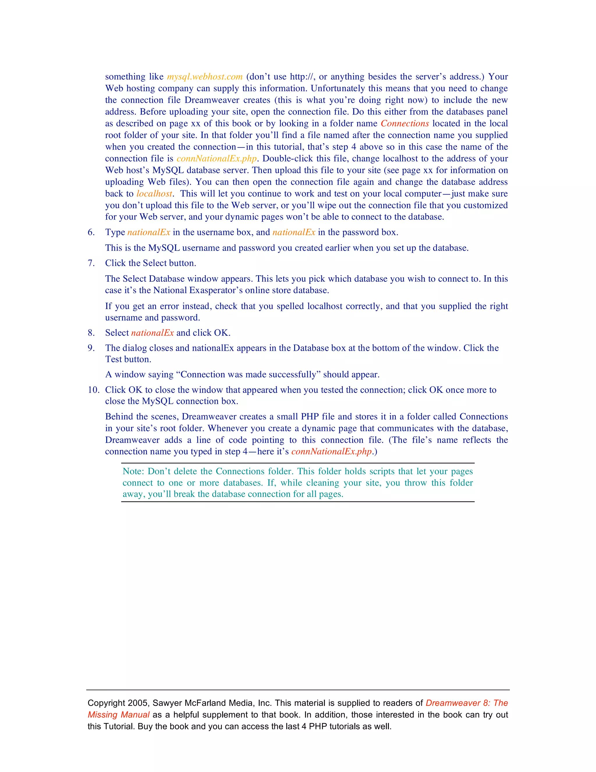 something like mysql.webhost.com (don’t use http://, or anything besides the server’s address.) Your
     Web hosting company can supply this information. Unfortunately this means that you need to change
     the connection file Dreamweaver creates (this is what you’re doing right now) to include the new
     address. Before uploading your site, open the connection file. Do this either from the databases panel
     as described on page xx of this book or by looking in a folder name Connections located in the local
     root folder of your site. In that folder you’ll find a file named after the connection name you supplied
     when you created the connection—in this tutorial, that’s step 4 above so in this case the name of the
     connection file is connNationalEx.php. Double-click this file, change localhost to the address of your
     Web host’s MySQL database server. Then upload this file to your site (see page xx for information on
     uploading Web files). You can then open the connection file again and change the database address
     back to localhost. This will let you continue to work and test on your local computer—just make sure
     you don’t upload this file to the Web server, or you’ll wipe out the connection file that you customized
     for your Web server, and your dynamic pages won’t be able to connect to the database.
6.   Type nationalEx in the username box, and nationalEx in the password box.
     This is the MySQL username and password you created earlier when you set up the database.
7.   Click the Select button.
     The Select Database window appears. This lets you pick which database you wish to connect to. In this
     case it’s the National Exasperator’s online store database.
     If you get an error instead, check that you spelled localhost correctly, and that you supplied the right
     username and password.
8.   Select nationalEx and click OK.
9.   The dialog closes and nationalEx appears in the Database box at the bottom of the window. Click the
     Test button.
     A window saying “Connection was made successfully” should appear.
10. Click OK to close the window that appeared when you tested the connection; click OK once more to
    close the MySQL connection box.
     Behind the scenes, Dreamweaver creates a small PHP file and stores it in a folder called Connections
     in your site’s root folder. Whenever you create a dynamic page that communicates with the database,
     Dreamweaver adds a line of code pointing to this connection file. (The file’s name reflects the
     connection name you typed in step 4—here it’s connNationalEx.php.)

         Note: Don’t delete the Connections folder. This folder holds scripts that let your pages
         connect to one or more databases. If, while cleaning your site, you throw this folder
         away, you’ll break the database connection for all pages.




Copyright 2005, Sawyer McFarland Media, Inc. This material is supplied to readers of Dreamweaver 8: The
Missing Manual as a helpful supplement to that book. In addition, those interested in the book can try out
this Tutorial. Buy the book and you can access the last 4 PHP tutorials as well.
 