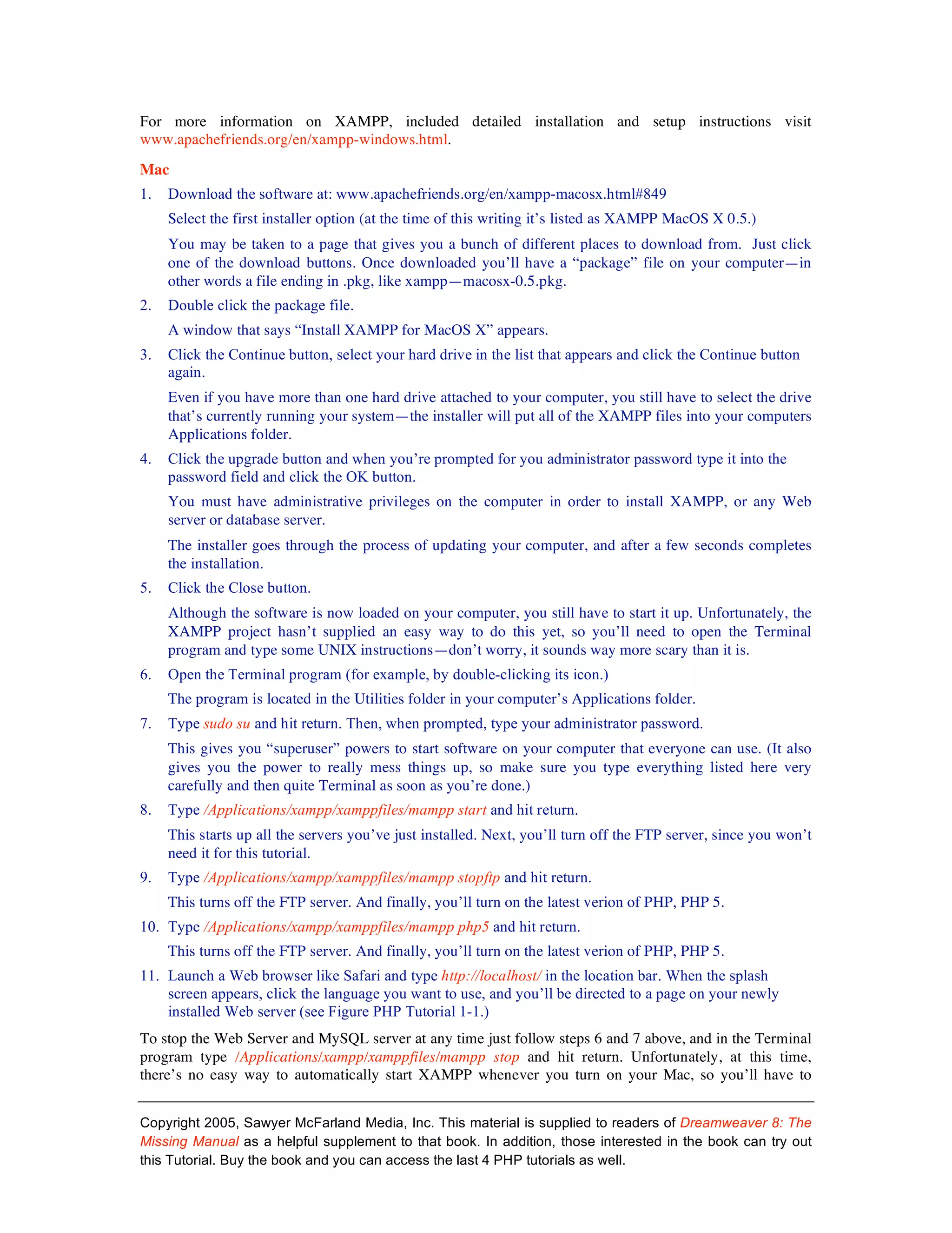 For more information on XAMPP, included detailed installation and setup instructions visit
www.apachefriends.org/en/xampp-windows.html.
Mac
1.   Download the software at: www.apachefriends.org/en/xampp-macosx.html#849
     Select the first installer option (at the time of this writing it’s listed as XAMPP MacOS X 0.5.)
     You may be taken to a page that gives you a bunch of different places to download from. Just click
     one of the download buttons. Once downloaded you’ll have a “package” file on your computer—in
     other words a file ending in .pkg, like xampp—macosx-0.5.pkg.
2.   Double click the package file.
     A window that says “Install XAMPP for MacOS X” appears.
3.   Click the Continue button, select your hard drive in the list that appears and click the Continue button
     again.
     Even if you have more than one hard drive attached to your computer, you still have to select the drive
     that’s currently running your system—the installer will put all of the XAMPP files into your computers
     Applications folder.
4.   Click the upgrade button and when you’re prompted for you administrator password type it into the
     password field and click the OK button.
     You must have administrative privileges on the computer in order to install XAMPP, or any Web
     server or database server.
     The installer goes through the process of updating your computer, and after a few seconds completes
     the installation.
5.   Click the Close button.
     Although the software is now loaded on your computer, you still have to start it up. Unfortunately, the
     XAMPP project hasn’t supplied an easy way to do this yet, so you’ll need to open the Terminal
     program and type some UNIX instructions—don’t worry, it sounds way more scary than it is.
6.   Open the Terminal program (for example, by double-clicking its icon.)
     The program is located in the Utilities folder in your computer’s Applications folder.
7.   Type sudo su and hit return. Then, when prompted, type your administrator password.
     This gives you “superuser” powers to start software on your computer that everyone can use. (It also
     gives you the power to really mess things up, so make sure you type everything listed here very
     carefully and then quite Terminal as soon as you’re done.)
8.   Type /Applications/xampp/xamppfiles/mampp start and hit return.
     This starts up all the servers you’ve just installed. Next, you’ll turn off the FTP server, since you won’t
     need it for this tutorial.
9.   Type /Applications/xampp/xamppfiles/mampp stopftp and hit return.
     This turns off the FTP server. And finally, you’ll turn on the latest verion of PHP, PHP 5.
10. Type /Applications/xampp/xamppfiles/mampp php5 and hit return.
     This turns off the FTP server. And finally, you’ll turn on the latest verion of PHP, PHP 5.
11. Launch a Web browser like Safari and type http://localhost/ in the location bar. When the splash
    screen appears, click the language you want to use, and you’ll be directed to a page on your newly
    installed Web server (see Figure PHP Tutorial 1-1.)
To stop the Web Server and MySQL server at any time just follow steps 6 and 7 above, and in the Terminal
program type /Applications/xampp/xamppfiles/mampp stop and hit return. Unfortunately, at this time,
there’s no easy way to automatically start XAMPP whenever you turn on your Mac, so you’ll have to


Copyright 2005, Sawyer McFarland Media, Inc. This material is supplied to readers of Dreamweaver 8: The
Missing Manual as a helpful supplement to that book. In addition, those interested in the book can try out
this Tutorial. Buy the book and you can access the last 4 PHP tutorials as well.
 