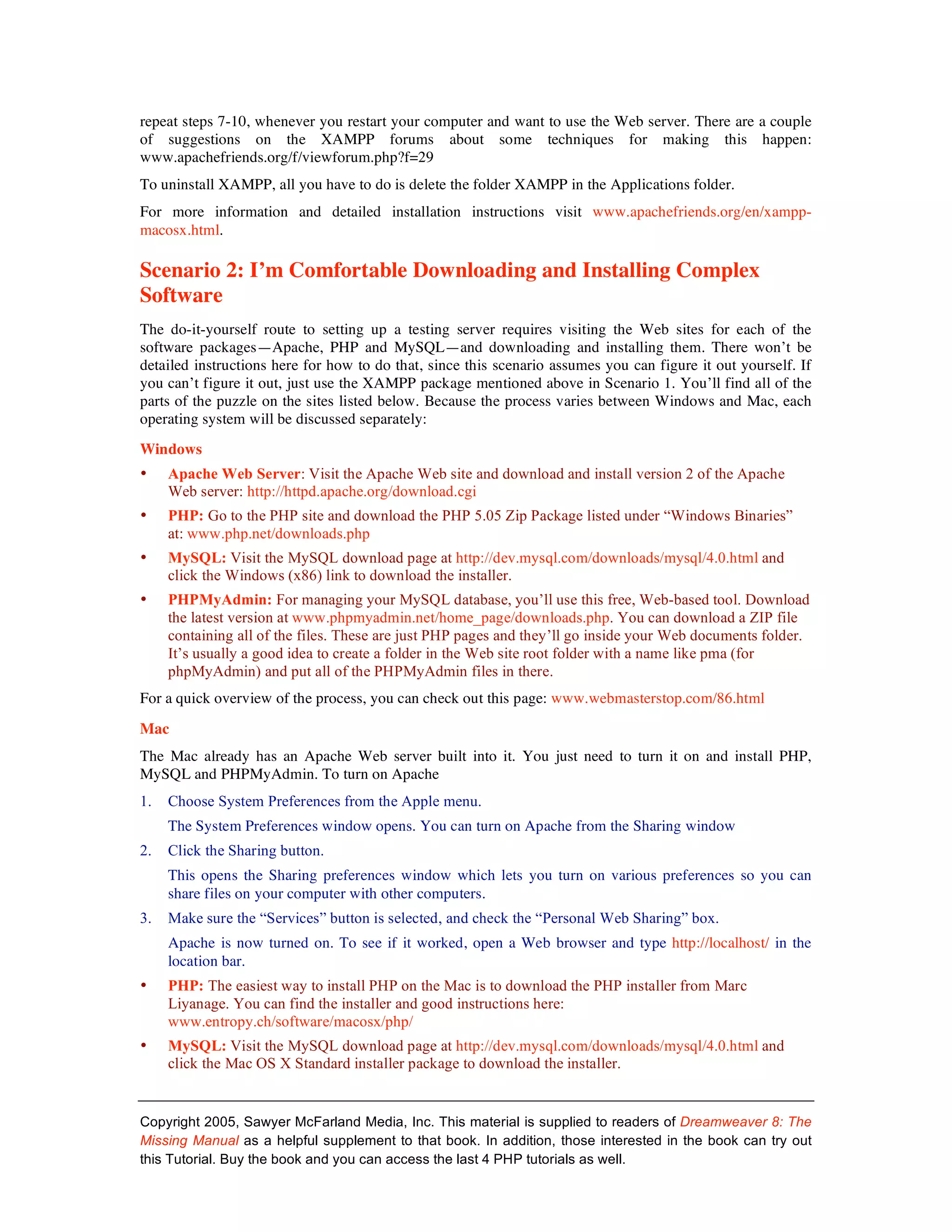 repeat steps 7-10, whenever you restart your computer and want to use the Web server. There are a couple
of suggestions on the XAMPP forums about some techniques for making this happen:
www.apachefriends.org/f/viewforum.php?f=29
To uninstall XAMPP, all you have to do is delete the folder XAMPP in the Applications folder.
For more information and detailed installation instructions visit www.apachefriends.org/en/xampp-
macosx.html.

Scenario 2: I’m Comfortable Downloading and Installing Complex
Software
The do-it-yourself route to setting up a testing server requires visiting the Web sites for each of the
software packages—Apache, PHP and MySQL—and downloading and installing them. There won’t be
detailed instructions here for how to do that, since this scenario assumes you can figure it out yourself. If
you can’t figure it out, just use the XAMPP package mentioned above in Scenario 1. You’ll find all of the
parts of the puzzle on the sites listed below. Because the process varies between Windows and Mac, each
operating system will be discussed separately:
Windows
•    Apache Web Server: Visit the Apache Web site and download and install version 2 of the Apache
     Web server: http://httpd.apache.org/download.cgi
•    PHP: Go to the PHP site and download the PHP 5.05 Zip Package listed under “Windows Binaries”
     at: www.php.net/downloads.php
•    MySQL: Visit the MySQL download page at http://dev.mysql.com/downloads/mysql/4.0.html and
     click the Windows (x86) link to download the installer.
•    PHPMyAdmin: For managing your MySQL database, you’ll use this free, Web-based tool. Download
     the latest version at www.phpmyadmin.net/home_page/downloads.php. You can download a ZIP file
     containing all of the files. These are just PHP pages and they’ll go inside your Web documents folder.
     It’s usually a good idea to create a folder in the Web site root folder with a name like pma (for
     phpMyAdmin) and put all of the PHPMyAdmin files in there.
For a quick overview of the process, you can check out this page: www.webmasterstop.com/86.html

Mac
The Mac already has an Apache Web server built into it. You just need to turn it on and install PHP,
MySQL and PHPMyAdmin. To turn on Apache
1.   Choose System Preferences from the Apple menu.
     The System Preferences window opens. You can turn on Apache from the Sharing window
2.   Click the Sharing button.
     This opens the Sharing preferences window which lets you turn on various preferences so you can
     share files on your computer with other computers.
3.   Make sure the “Services” button is selected, and check the “Personal Web Sharing” box.
     Apache is now turned on. To see if it worked, open a Web browser and type http://localhost/ in the
     location bar.
•    PHP: The easiest way to install PHP on the Mac is to download the PHP installer from Marc
     Liyanage. You can find the installer and good instructions here:
     www.entropy.ch/software/macosx/php/
•    MySQL: Visit the MySQL download page at http://dev.mysql.com/downloads/mysql/4.0.html and
     click the Mac OS X Standard installer package to download the installer.


Copyright 2005, Sawyer McFarland Media, Inc. This material is supplied to readers of Dreamweaver 8: The
Missing Manual as a helpful supplement to that book. In addition, those interested in the book can try out
this Tutorial. Buy the book and you can access the last 4 PHP tutorials as well.
 