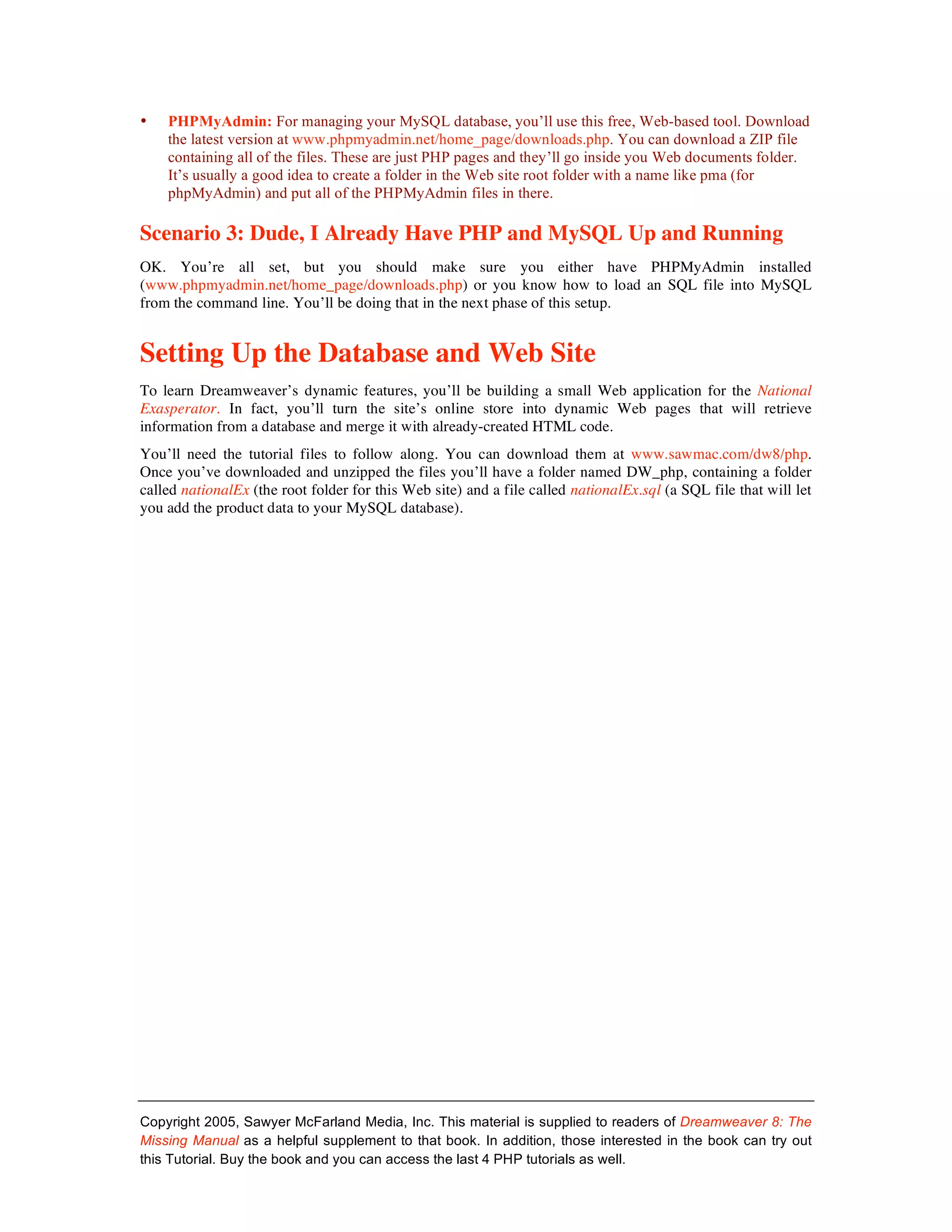 •   PHPMyAdmin: For managing your MySQL database, you’ll use this free, Web-based tool. Download
    the latest version at www.phpmyadmin.net/home_page/downloads.php. You can download a ZIP file
    containing all of the files. These are just PHP pages and they’ll go inside you Web documents folder.
    It’s usually a good idea to create a folder in the Web site root folder with a name like pma (for
    phpMyAdmin) and put all of the PHPMyAdmin files in there.

Scenario 3: Dude, I Already Have PHP and MySQL Up and Running
OK. You’re all set, but you should make sure you either have PHPMyAdmin installed
(www.phpmyadmin.net/home_page/downloads.php) or you know how to load an SQL file into MySQL
from the command line. You’ll be doing that in the next phase of this setup.


Setting Up the Database and Web Site
To learn Dreamweaver’s dynamic features, you’ll be building a small Web application for the National
Exasperator. In fact, you’ll turn the site’s online store into dynamic Web pages that will retrieve
information from a database and merge it with already-created HTML code.
You’ll need the tutorial files to follow along. You can download them at www.sawmac.com/dw8/php.
Once you’ve downloaded and unzipped the files you’ll have a folder named DW_php, containing a folder
called nationalEx (the root folder for this Web site) and a file called nationalEx.sql (a SQL file that will let
you add the product data to your MySQL database).




Copyright 2005, Sawyer McFarland Media, Inc. This material is supplied to readers of Dreamweaver 8: The
Missing Manual as a helpful supplement to that book. In addition, those interested in the book can try out
this Tutorial. Buy the book and you can access the last 4 PHP tutorials as well.
 