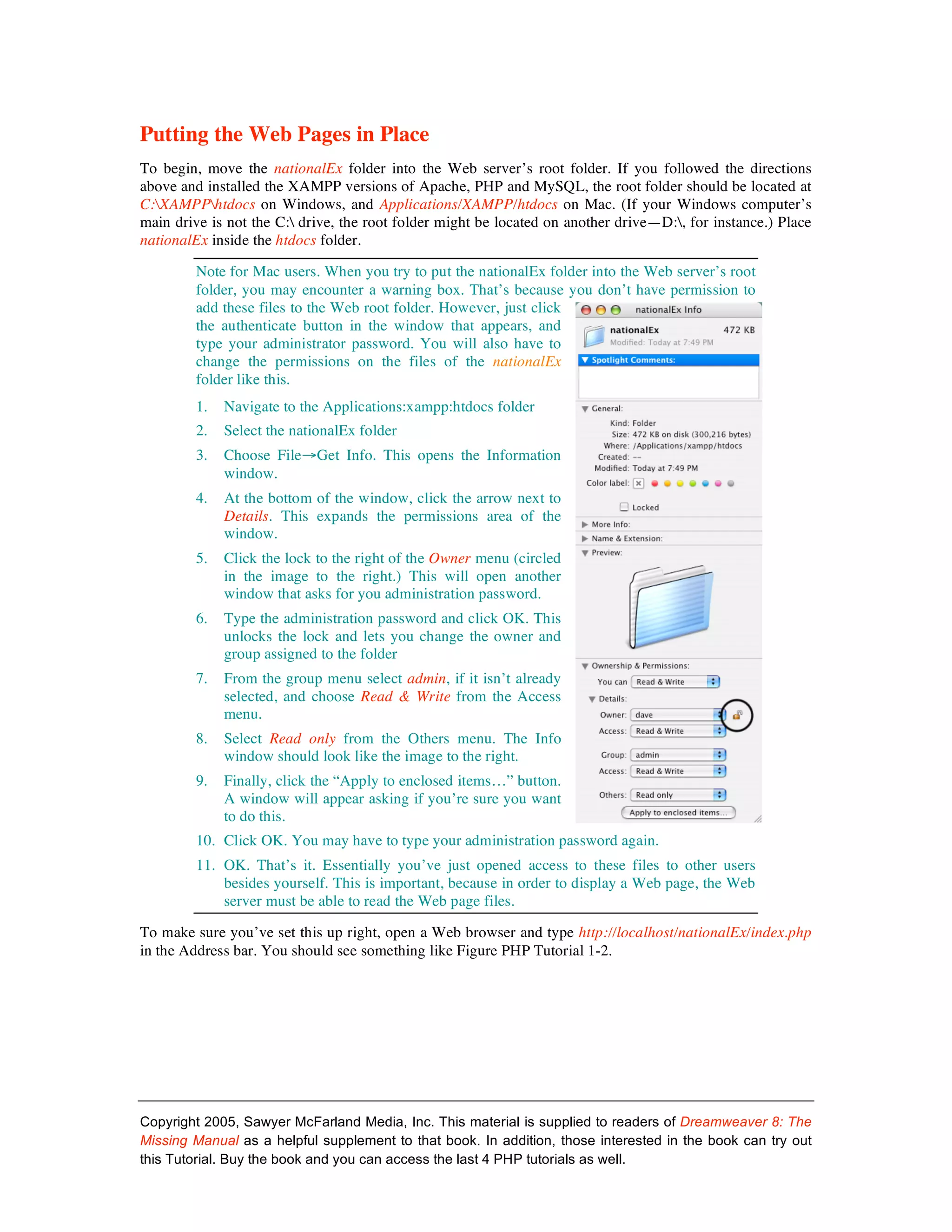 Putting the Web Pages in Place
To begin, move the nationalEx folder into the Web server’s root folder. If you followed the directions
above and installed the XAMPP versions of Apache, PHP and MySQL, the root folder should be located at
C:XAMPPhtdocs on Windows, and Applications/XAMPP/htdocs on Mac. (If your Windows computer’s
main drive is not the C: drive, the root folder might be located on another drive—D:, for instance.) Place
nationalEx inside the htdocs folder.

         Note for Mac users. When you try to put the nationalEx folder into the Web server’s root
         folder, you may encounter a warning box. That’s because you don’t have permission to
         add these files to the Web root folder. However, just click
         the authenticate button in the window that appears, and
         type your administrator password. You will also have to
         change the permissions on the files of the nationalEx
         folder like this.
         1.   Navigate to the Applications:xampp:htdocs folder
         2.   Select the nationalEx folder
         3.   Choose File→Get Info. This opens the Information
              window.
         4.   At the bottom of the window, click the arrow next to
              Details. This expands the permissions area of the
              window.
         5.   Click the lock to the right of the Owner menu (circled
              in the image to the right.) This will open another
              window that asks for you administration password.
         6.   Type the administration password and click OK. This
              unlocks the lock and lets you change the owner and
              group assigned to the folder
         7.   From the group menu select admin, if it isn’t already
              selected, and choose Read & Write from the Access
              menu.
         8.   Select Read only from the Others menu. The Info
              window should look like the image to the right.
         9.   Finally, click the “Apply to enclosed items…” button.
              A window will appear asking if you’re sure you want
              to do this.
         10. Click OK. You may have to type your administration password again.
         11. OK. That’s it. Essentially you’ve just opened access to these files to other users
             besides yourself. This is important, because in order to display a Web page, the Web
             server must be able to read the Web page files.

To make sure you’ve set this up right, open a Web browser and type http://localhost/nationalEx/index.php
in the Address bar. You should see something like Figure PHP Tutorial 1-2.




Copyright 2005, Sawyer McFarland Media, Inc. This material is supplied to readers of Dreamweaver 8: The
Missing Manual as a helpful supplement to that book. In addition, those interested in the book can try out
this Tutorial. Buy the book and you can access the last 4 PHP tutorials as well.
 