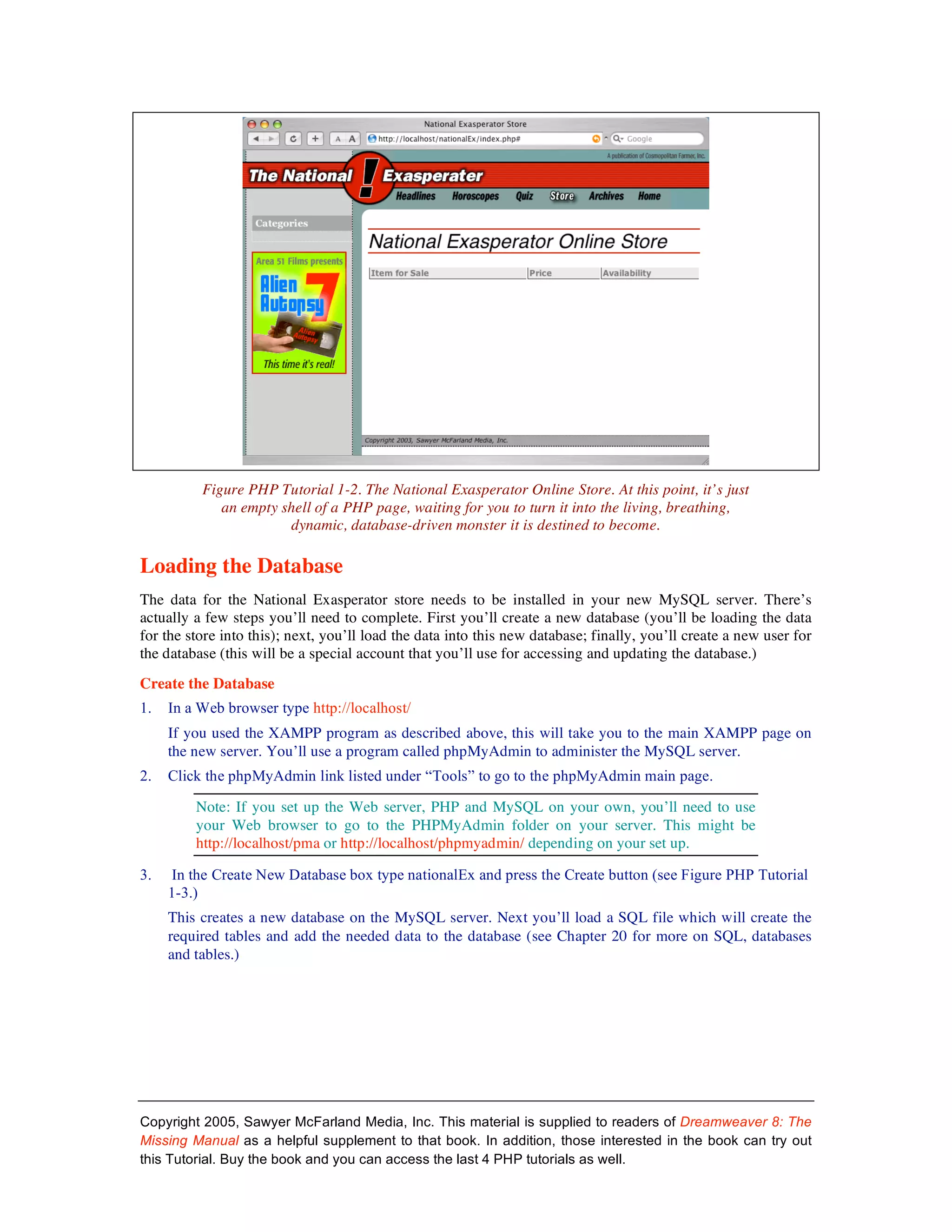 Figure PHP Tutorial 1-2. The National Exasperator Online Store. At this point, it’s just
             an empty shell of a PHP page, waiting for you to turn it into the living, breathing,
                       dynamic, database-driven monster it is destined to become.

Loading the Database
The data for the National Exasperator store needs to be installed in your new MySQL server. There’s
actually a few steps you’ll need to complete. First you’ll create a new database (you’ll be loading the data
for the store into this); next, you’ll load the data into this new database; finally, you’ll create a new user for
the database (this will be a special account that you’ll use for accessing and updating the database.)
Create the Database
1.   In a Web browser type http://localhost/
     If you used the XAMPP program as described above, this will take you to the main XAMPP page on
     the new server. You’ll use a program called phpMyAdmin to administer the MySQL server.
2.   Click the phpMyAdmin link listed under “Tools” to go to the phpMyAdmin main page.

         Note: If you set up the Web server, PHP and MySQL on your own, you’ll need to use
         your Web browser to go to the PHPMyAdmin folder on your server. This might be
         http://localhost/pma or http://localhost/phpmyadmin/ depending on your set up.

3.   In the Create New Database box type nationalEx and press the Create button (see Figure PHP Tutorial
     1-3.)
     This creates a new database on the MySQL server. Next you’ll load a SQL file which will create the
     required tables and add the needed data to the database (see Chapter 20 for more on SQL, databases
     and tables.)




Copyright 2005, Sawyer McFarland Media, Inc. This material is supplied to readers of Dreamweaver 8: The
Missing Manual as a helpful supplement to that book. In addition, those interested in the book can try out
this Tutorial. Buy the book and you can access the last 4 PHP tutorials as well.
 