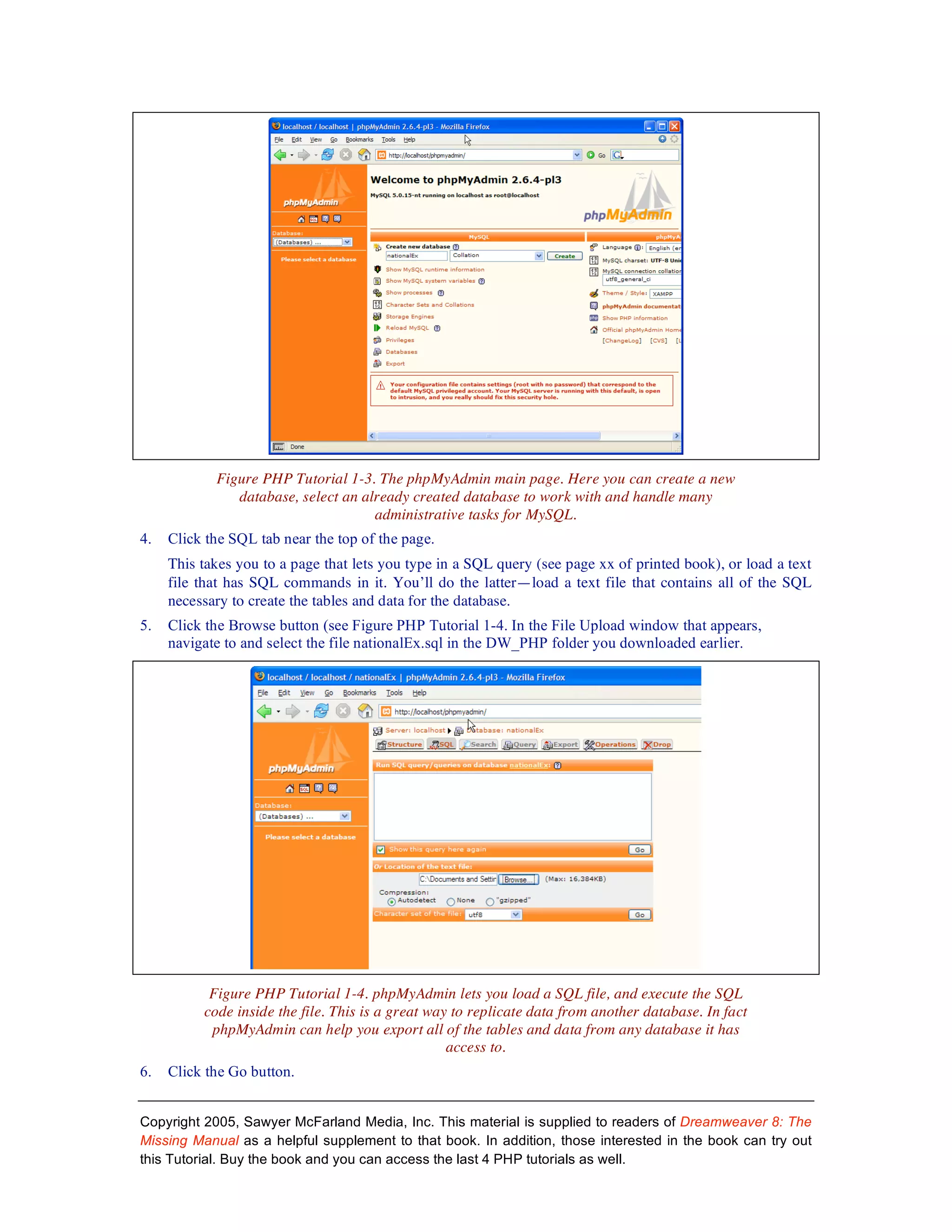 Figure PHP Tutorial 1-3. The phpMyAdmin main page. Here you can create a new
               database, select an already created database to work with and handle many
                                     administrative tasks for MySQL.
4.   Click the SQL tab near the top of the page.
     This takes you to a page that lets you type in a SQL query (see page xx of printed book), or load a text
     file that has SQL commands in it. You’ll do the latter—load a text file that contains all of the SQL
     necessary to create the tables and data for the database.
5.   Click the Browse button (see Figure PHP Tutorial 1-4. In the File Upload window that appears,
     navigate to and select the file nationalEx.sql in the DW_PHP folder you downloaded earlier.




           Figure PHP Tutorial 1-4. phpMyAdmin lets you load a SQL file, and execute the SQL
          code inside the file. This is a great way to replicate data from another database. In fact
           phpMyAdmin can help you export all of the tables and data from any database it has
                                                   access to.
6.   Click the Go button.


Copyright 2005, Sawyer McFarland Media, Inc. This material is supplied to readers of Dreamweaver 8: The
Missing Manual as a helpful supplement to that book. In addition, those interested in the book can try out
this Tutorial. Buy the book and you can access the last 4 PHP tutorials as well.
 
