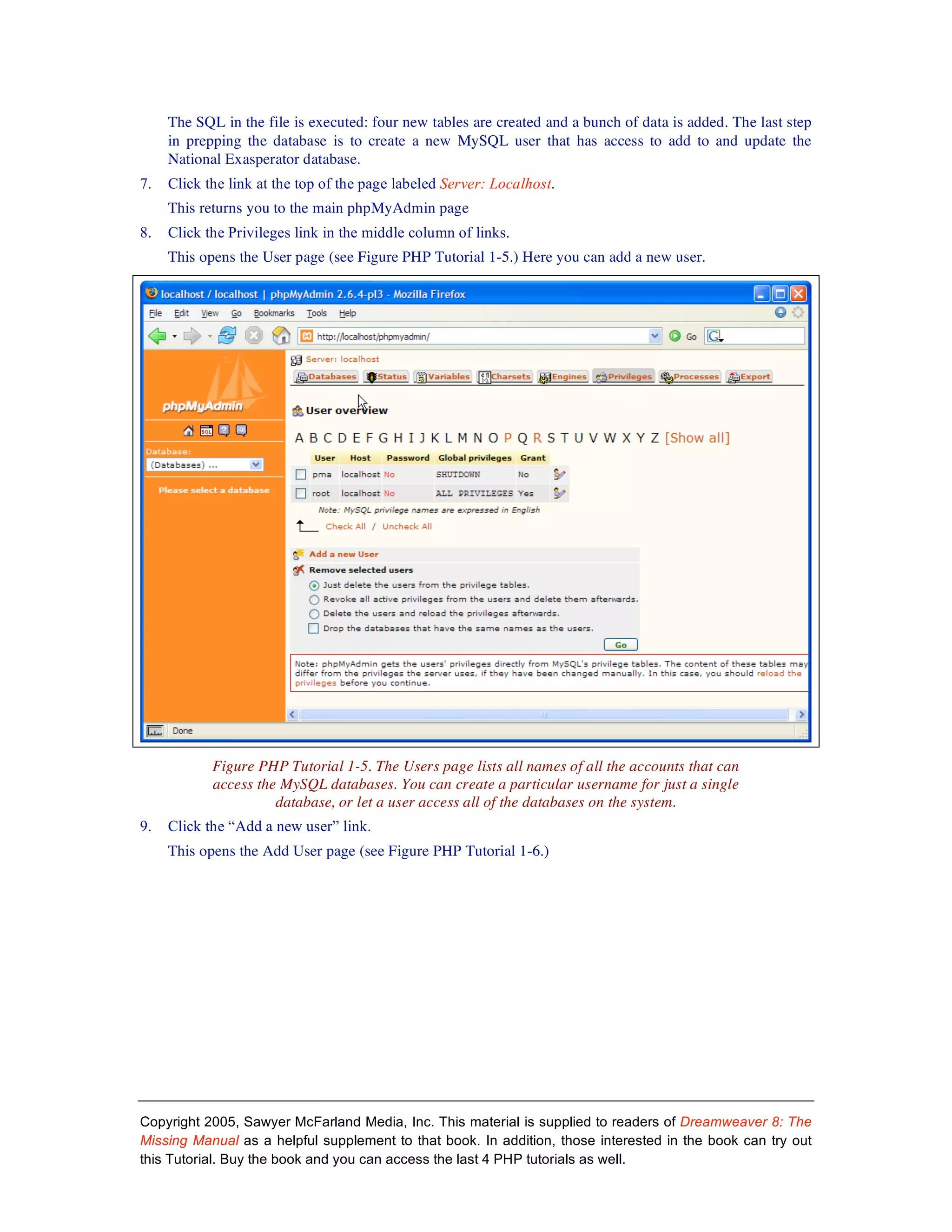 The SQL in the file is executed: four new tables are created and a bunch of data is added. The last step
     in prepping the database is to create a new MySQL user that has access to add to and update the
     National Exasperator database.
7.   Click the link at the top of the page labeled Server: Localhost.
     This returns you to the main phpMyAdmin page
8.   Click the Privileges link in the middle column of links.
     This opens the User page (see Figure PHP Tutorial 1-5.) Here you can add a new user.




            Figure PHP Tutorial 1-5. The Users page lists all names of all the accounts that can
            access the MySQL databases. You can create a particular username for just a single
                      database, or let a user access all of the databases on the system.
9.   Click the “Add a new user” link.
     This opens the Add User page (see Figure PHP Tutorial 1-6.)




Copyright 2005, Sawyer McFarland Media, Inc. This material is supplied to readers of Dreamweaver 8: The
Missing Manual as a helpful supplement to that book. In addition, those interested in the book can try out
this Tutorial. Buy the book and you can access the last 4 PHP tutorials as well.
 