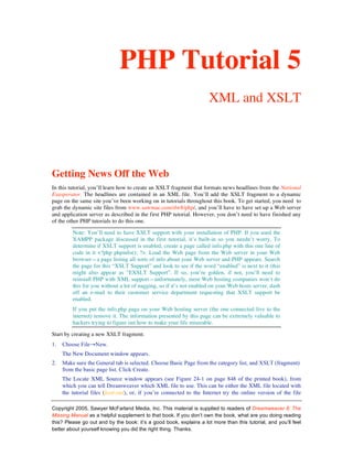 PHP Tutorial 5
                                                                     XML and XSLT




Getting News Off the Web
In this tutorial, you’ll learn how to create an XSLT fragment that formats news headlines from the National
Exasperator. The headlines are contained in an XML file. You’ll add the XSLT fragment to a dynamic
page on the same site you’ve been working on in tutorials throughout this book. To get started, you need to
grab the dynamic site files from www.sawmac.com/dw8/php/, and you’ll have to have set up a Web server
and application server as described in the first PHP tutorial. However, you don’t need to have finished any
of the other PHP tutorials to do this one.

         Note: You’ll need to have XSLT support with your installation of PHP. If you used the
         XAMPP package discussed in the first tutorial, it’s built-in so you needn’t worry. To
         determine if XSLT support is enabled, create a page called info.php with this one line of
         code in it <?php phpinfo(); ?>. Load the Web page from the Web server in your Web
         browser—a page listing all sorts of info about your Web server and PHP appears. Search
         the page for this “XSLT Support” and look to see if the word “enabled” is next to it (this
         might also appear as “EXSLT Support”. If so, you’re golden, if not, you’ll need to
         reinstall PHP with XML support—unfortunately, most Web hosting companies won’t do
         this for you without a lot of nagging, so if it’s not enabled on your Web hosts server, dash
         off an e-mail to their customer service department requesting that XSLT support be
         enabled.
         If you put the info.php page on your Web hosting server (the one connected live to the
         internet) remove it. The information presented by this page can be extremely valuable to
         hackers trying to figure out how to make your life miserable.

Start by creating a new XSLT fragment.
1.   Choose File→New.
     The New Document window appears.
2.   Make sure the General tab is selected. Choose Basic Page from the category list, and XSLT (fragment)
     from the basic page list. Click Create.
     The Locate XML Source window appears (see Figure 24-1 on page 848 of the printed book), from
     which you can tell Dreamweaver which XML file to use. This can be either the XML file located with
     the tutorial files (feed.xml), or, if you’re connected to the Internet try the online version of the file

Copyright 2005, Sawyer McFarland Media, Inc. This material is supplied to readers of Dreamweaver 8: The
Missing Manual as a helpful supplement to that book. If you don’t own the book, what are you doing reading
this? Please go out and by the book: it’s a good book, explains a lot more than this tutorial, and you’ll feel
better about yourself knowing you did the right thing. Thanks.
 