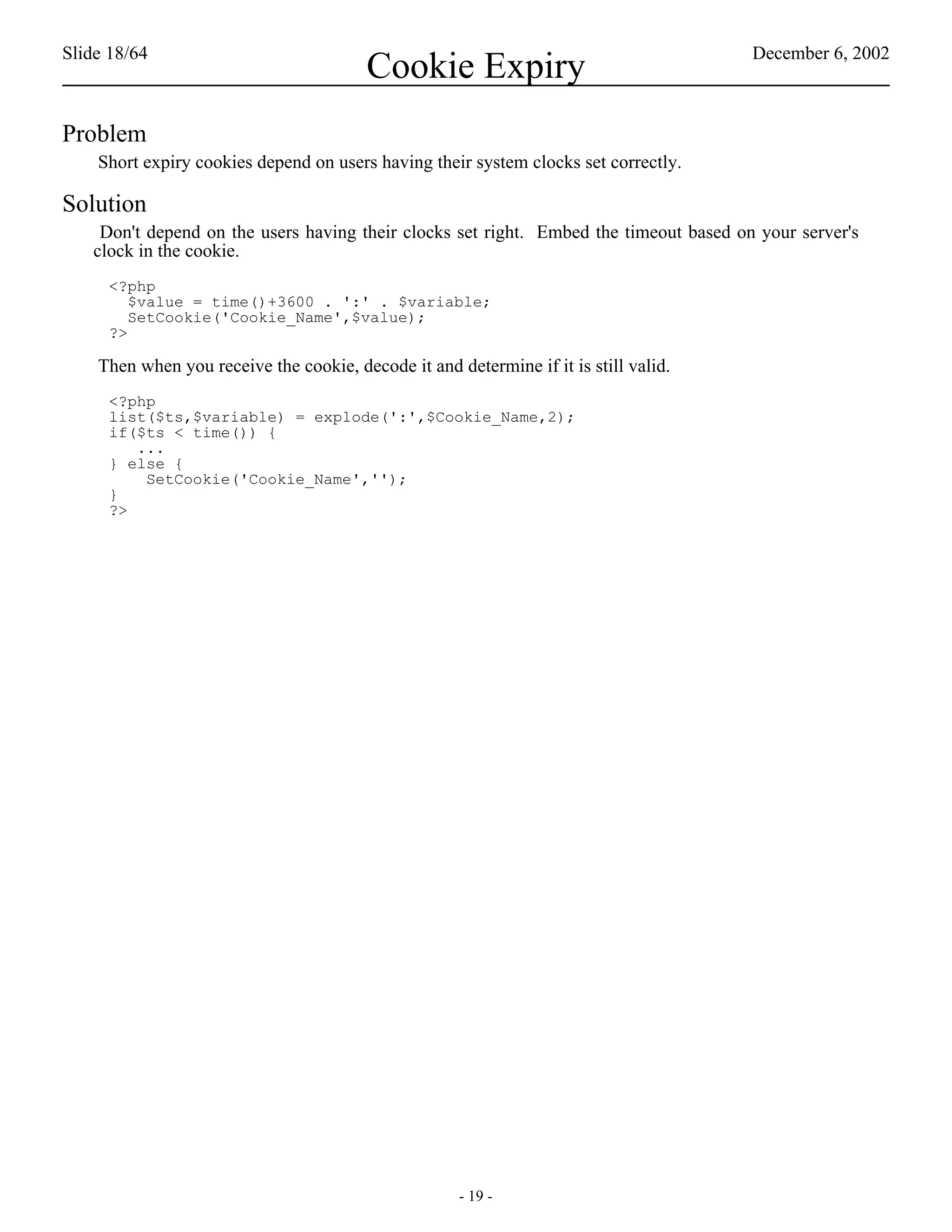 Slide 18/64                                                                            December 6, 2002
                                         Cookie Expiry
Problem
    Short expiry cookies depend on users having their system clocks set correctly.

Solution
    Don't depend on the users having their clocks set right. Embed the timeout based on your server's
   clock in the cookie.
     <?php
        $value = time()+3600 . ':' . $variable;
        SetCookie('Cookie_Name',$value);
     ?>

    Then when you receive the cookie, decode it and determine if it is still valid.
     <?php
     list($ts,$variable) = explode(':',$Cookie_Name,2);
     if($ts < time()) {
        ...
     } else {
         SetCookie('Cookie_Name','');
     }
     ?>




                                                     - 19 -
 
