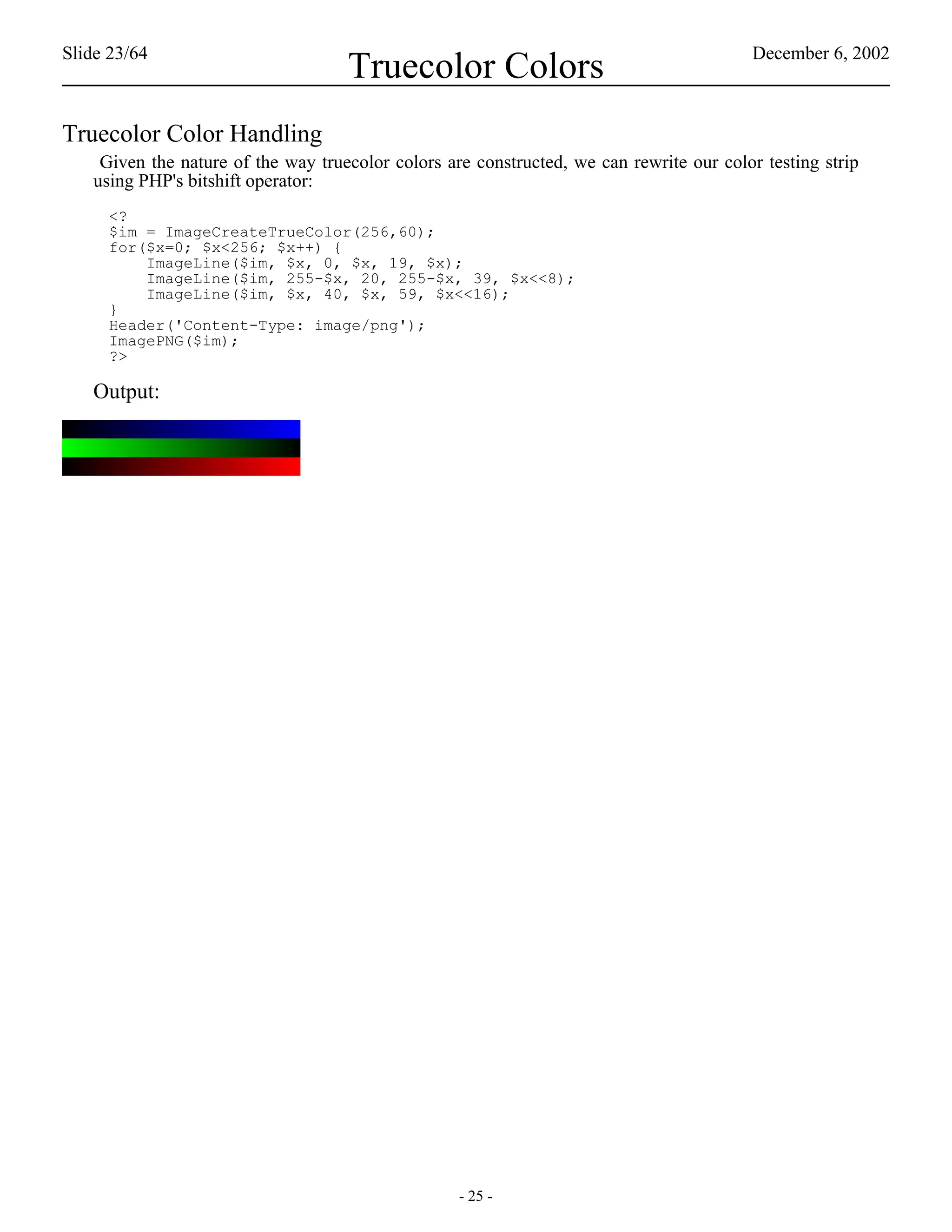 Slide 23/64                                                                              December 6, 2002
                                    Truecolor Colors
Truecolor Color Handling
    Given the nature of the way truecolor colors are constructed, we can rewrite our color testing strip
   using PHP's bitshift operator:
     <?
     $im = ImageCreateTrueColor(256,60);
     for($x=0; $x<256; $x++) {
         ImageLine($im, $x, 0, $x, 19, $x);
         ImageLine($im, 255-$x, 20, 255-$x, 39, $x<<8);
         ImageLine($im, $x, 40, $x, 59, $x<<16);
     }
     Header('Content-Type: image/png');
     ImagePNG($im);
     ?>

   Output:




                                                   - 25 -
 