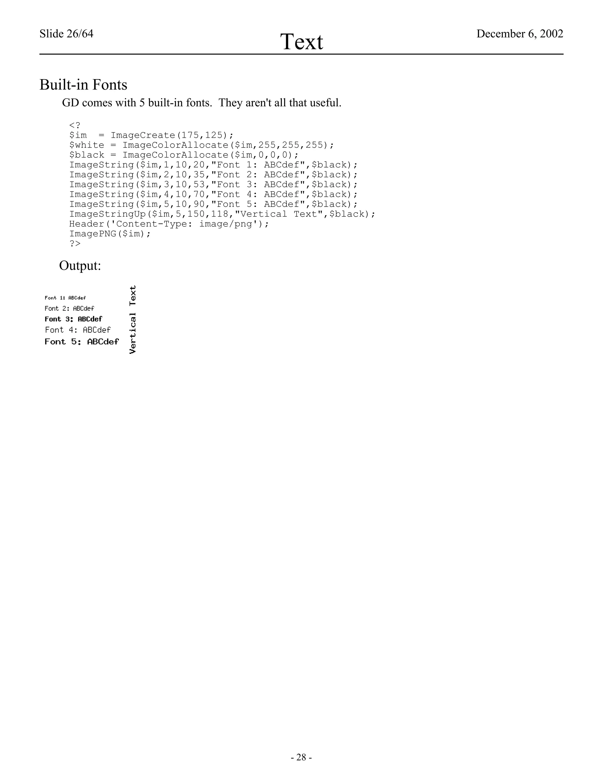 Slide 26/64                                                        December 6, 2002
                                                  Text
Built-in Fonts
    GD comes with 5 built-in fonts. They aren't all that useful.
     <?
     $im = ImageCreate(175,125);
     $white = ImageColorAllocate($im,255,255,255);
     $black = ImageColorAllocate($im,0,0,0);
     ImageString($im,1,10,20,"Font 1: ABCdef",$black);
     ImageString($im,2,10,35,"Font 2: ABCdef",$black);
     ImageString($im,3,10,53,"Font 3: ABCdef",$black);
     ImageString($im,4,10,70,"Font 4: ABCdef",$black);
     ImageString($im,5,10,90,"Font 5: ABCdef",$black);
     ImageStringUp($im,5,150,118,"Vertical Text",$black);
     Header('Content-Type: image/png');
     ImagePNG($im);
     ?>

   Output:




                                                     - 28 -
 