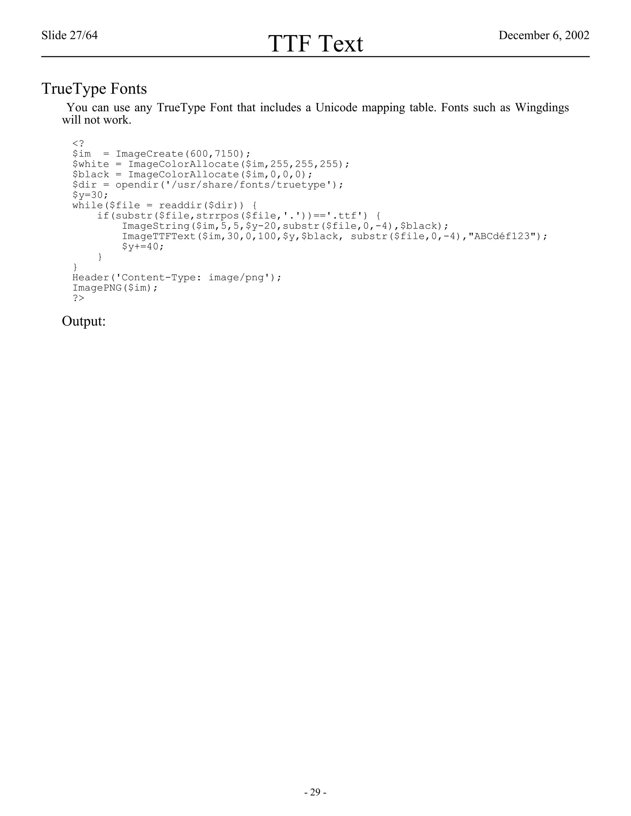 Slide 27/64                                                                       December 6, 2002
                                        TTF Text
TrueType Fonts
   You can use any TrueType Font that includes a Unicode mapping table. Fonts such as Wingdings
   will not work.
     <?
     $im = ImageCreate(600,7150);
     $white = ImageColorAllocate($im,255,255,255);
     $black = ImageColorAllocate($im,0,0,0);
     $dir = opendir('/usr/share/fonts/truetype');
     $y=30;
     while($file = readdir($dir)) {
         if(substr($file,strrpos($file,'.'))=='.ttf') {
             ImageString($im,5,5,$y-20,substr($file,0,-4),$black);
             ImageTTFText($im,30,0,100,$y,$black, substr($file,0,-4),"ABCdéf123");
             $y+=40;
         }
     }
     Header('Content-Type: image/png');
     ImagePNG($im);
     ?>

   Output:




                                              - 29 -
 