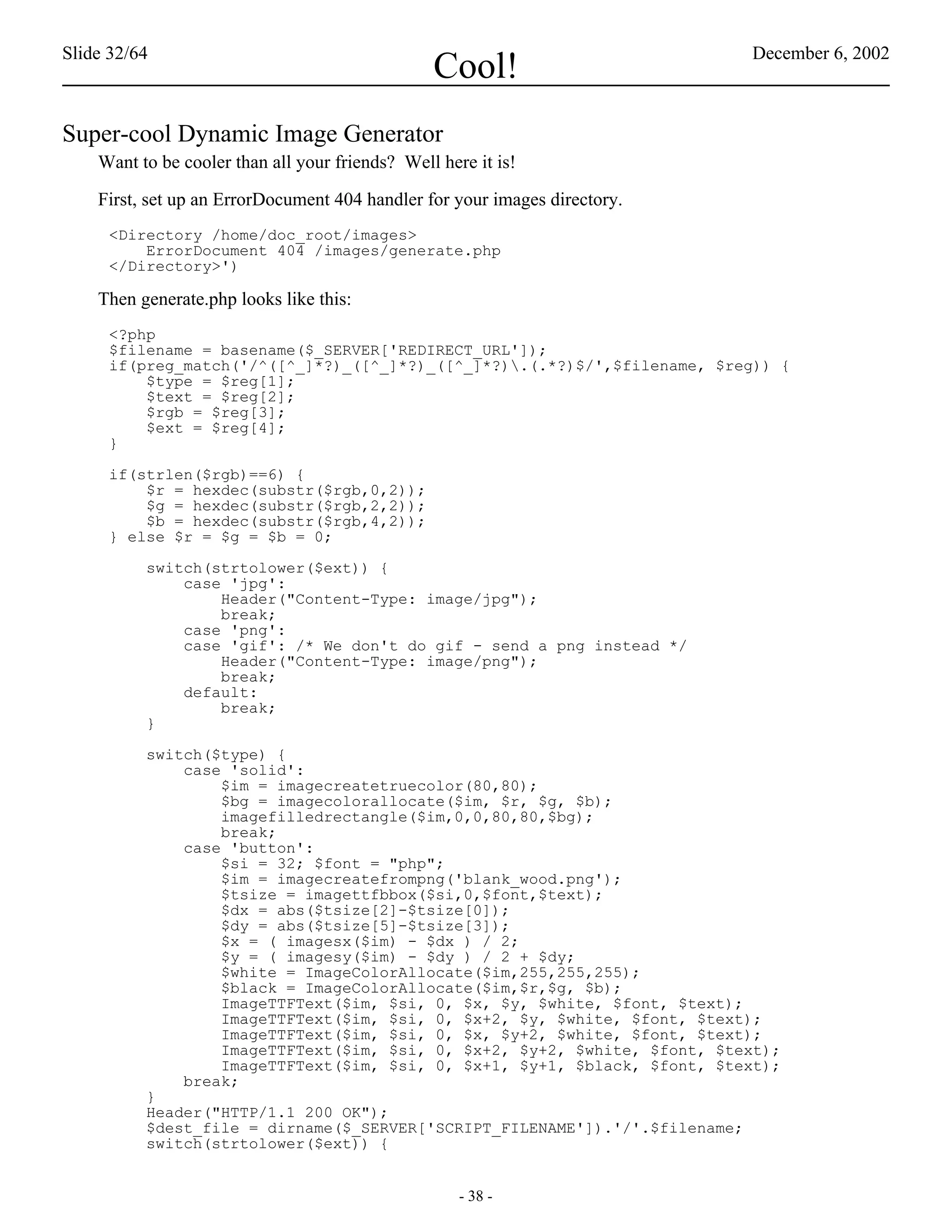 Slide 32/64                                                                 December 6, 2002
                                                 Cool!
Super-cool Dynamic Image Generator
    Want to be cooler than all your friends? Well here it is!

    First, set up an ErrorDocument 404 handler for your images directory.
     <Directory /home/doc_root/images>
         ErrorDocument 404 /images/generate.php
     </Directory>')

    Then generate.php looks like this:
     <?php
     $filename = basename($_SERVER['REDIRECT_URL']);
     if(preg_match('/^([^_]*?)_([^_]*?)_([^_]*?).(.*?)$/',$filename, $reg)) {
         $type = $reg[1];
         $text = $reg[2];
         $rgb = $reg[3];
         $ext = $reg[4];
     }

     if(strlen($rgb)==6) {
         $r = hexdec(substr($rgb,0,2));
         $g = hexdec(substr($rgb,2,2));
         $b = hexdec(substr($rgb,4,2));
     } else $r = $g = $b = 0;

          switch(strtolower($ext)) {
              case 'jpg':
                  Header("Content-Type: image/jpg");
                  break;
              case 'png':
              case 'gif': /* We don't do gif - send a png instead */
                  Header("Content-Type: image/png");
                  break;
              default:
                  break;
          }

          switch($type) {
              case 'solid':
                  $im = imagecreatetruecolor(80,80);
                  $bg = imagecolorallocate($im, $r, $g, $b);
                  imagefilledrectangle($im,0,0,80,80,$bg);
                  break;
              case 'button':
                  $si = 32; $font = "php";
                  $im = imagecreatefrompng('blank_wood.png');
                  $tsize = imagettfbbox($si,0,$font,$text);
                  $dx = abs($tsize[2]-$tsize[0]);
                  $dy = abs($tsize[5]-$tsize[3]);
                  $x = ( imagesx($im) - $dx ) / 2;
                  $y = ( imagesy($im) - $dy ) / 2 + $dy;
                  $white = ImageColorAllocate($im,255,255,255);
                  $black = ImageColorAllocate($im,$r,$g, $b);
                  ImageTTFText($im, $si, 0, $x, $y, $white, $font, $text);
                  ImageTTFText($im, $si, 0, $x+2, $y, $white, $font, $text);
                  ImageTTFText($im, $si, 0, $x, $y+2, $white, $font, $text);
                  ImageTTFText($im, $si, 0, $x+2, $y+2, $white, $font, $text);
                  ImageTTFText($im, $si, 0, $x+1, $y+1, $black, $font, $text);
              break;
          }
          Header("HTTP/1.1 200 OK");
          $dest_file = dirname($_SERVER['SCRIPT_FILENAME']).'/'.$filename;
          switch(strtolower($ext)) {


                                                     - 38 -
 
