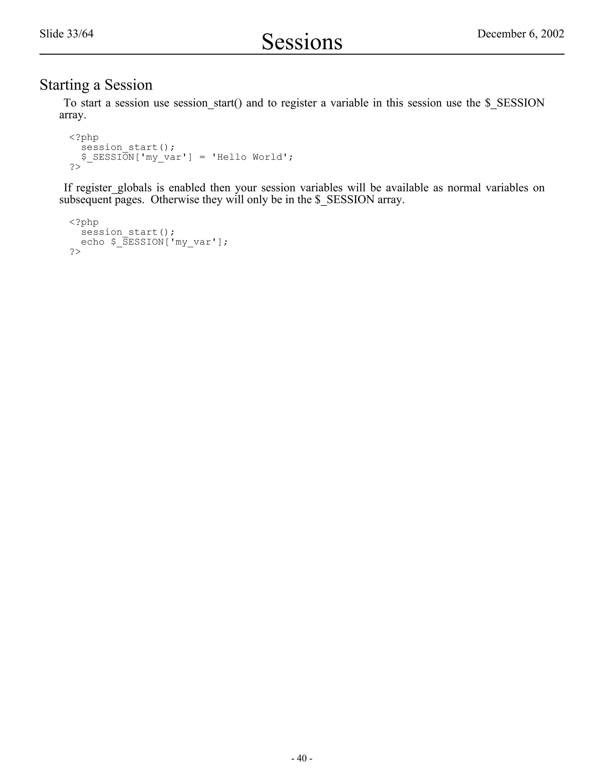 Slide 33/64                                                                              December 6, 2002
                                            Sessions
Starting a Session
    To start a session use session_start() and to register a variable in this session use the $_SESSION
   array.
     <?php
        session_start();
        $_SESSION['my_var'] = 'Hello World';
     ?>

    If register_globals is enabled then your session variables will be available as normal variables on
   subsequent pages. Otherwise they will only be in the $_SESSION array.
     <?php
        session_start();
        echo $_SESSION['my_var'];
     ?>




                                                  - 40 -
 