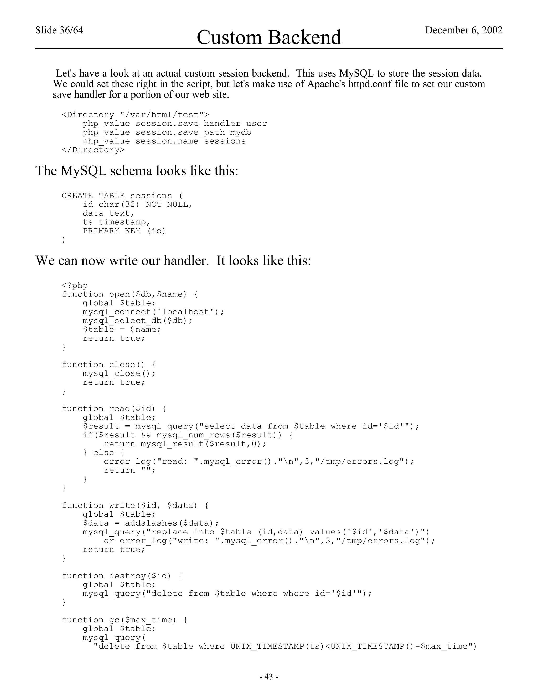 Slide 36/64                                                                                 December 6, 2002
                                     Custom Backend
    Let's have a look at an actual custom session backend. This uses MySQL to store the session data.
   We could set these right in the script, but let's make use of Apache's httpd.conf file to set our custom
   save handler for a portion of our web site.
     <Directory "/var/html/test">
         php_value session.save_handler user
         php_value session.save_path mydb
         php_value session.name sessions
     </Directory>

The MySQL schema looks like this:
     CREATE TABLE sessions (
         id char(32) NOT NULL,
         data text,
         ts timestamp,
         PRIMARY KEY (id)
     )

We can now write our handler. It looks like this:
     <?php
     function open($db,$name) {
         global $table;
         mysql_connect('localhost');
         mysql_select_db($db);
         $table = $name;
         return true;
     }

     function close() {
         mysql_close();
         return true;
     }

     function read($id) {
         global $table;
         $result = mysql_query("select data from $table where id='$id'");
         if($result && mysql_num_rows($result)) {
             return mysql_result($result,0);
         } else {
             error_log("read: ".mysql_error()."n",3,"/tmp/errors.log");
             return "";
         }
     }

     function write($id, $data) {
         global $table;
         $data = addslashes($data);
         mysql_query("replace into $table (id,data) values('$id','$data')")
             or error_log("write: ".mysql_error()."n",3,"/tmp/errors.log");
         return true;
     }

     function destroy($id) {
         global $table;
         mysql_query("delete from $table where where id='$id'");
     }

     function gc($max_time) {
         global $table;
         mysql_query(
           "delete from $table where UNIX_TIMESTAMP(ts)<UNIX_TIMESTAMP()-$max_time")


                                                    - 43 -
 