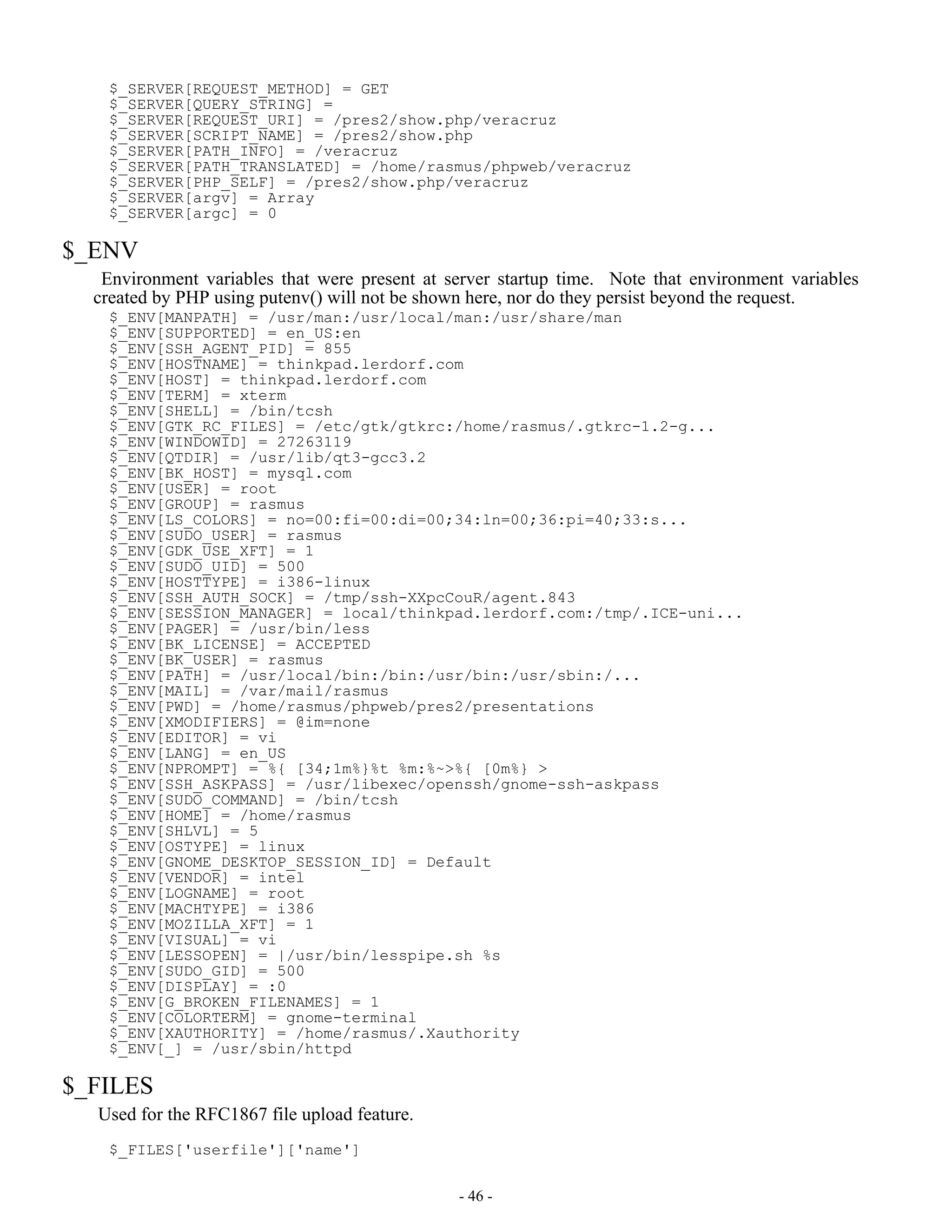$_SERVER[REQUEST_METHOD] = GET
   $_SERVER[QUERY_STRING] =
   $_SERVER[REQUEST_URI] = /pres2/show.php/veracruz
   $_SERVER[SCRIPT_NAME] = /pres2/show.php
   $_SERVER[PATH_INFO] = /veracruz
   $_SERVER[PATH_TRANSLATED] = /home/rasmus/phpweb/veracruz
   $_SERVER[PHP_SELF] = /pres2/show.php/veracruz
   $_SERVER[argv] = Array
   $_SERVER[argc] = 0

$_ENV
   Environment variables that were present at server startup time. Note that environment variables
  created by PHP using putenv() will not be shown here, nor do they persist beyond the request.
   $_ENV[MANPATH] = /usr/man:/usr/local/man:/usr/share/man
   $_ENV[SUPPORTED] = en_US:en
   $_ENV[SSH_AGENT_PID] = 855
   $_ENV[HOSTNAME] = thinkpad.lerdorf.com
   $_ENV[HOST] = thinkpad.lerdorf.com
   $_ENV[TERM] = xterm
   $_ENV[SHELL] = /bin/tcsh
   $_ENV[GTK_RC_FILES] = /etc/gtk/gtkrc:/home/rasmus/.gtkrc-1.2-g...
   $_ENV[WINDOWID] = 27263119
   $_ENV[QTDIR] = /usr/lib/qt3-gcc3.2
   $_ENV[BK_HOST] = mysql.com
   $_ENV[USER] = root
   $_ENV[GROUP] = rasmus
   $_ENV[LS_COLORS] = no=00:fi=00:di=00;34:ln=00;36:pi=40;33:s...
   $_ENV[SUDO_USER] = rasmus
   $_ENV[GDK_USE_XFT] = 1
   $_ENV[SUDO_UID] = 500
   $_ENV[HOSTTYPE] = i386-linux
   $_ENV[SSH_AUTH_SOCK] = /tmp/ssh-XXpcCouR/agent.843
   $_ENV[SESSION_MANAGER] = local/thinkpad.lerdorf.com:/tmp/.ICE-uni...
   $_ENV[PAGER] = /usr/bin/less
   $_ENV[BK_LICENSE] = ACCEPTED
   $_ENV[BK_USER] = rasmus
   $_ENV[PATH] = /usr/local/bin:/bin:/usr/bin:/usr/sbin:/...
   $_ENV[MAIL] = /var/mail/rasmus
   $_ENV[PWD] = /home/rasmus/phpweb/pres2/presentations
   $_ENV[XMODIFIERS] = @im=none
   $_ENV[EDITOR] = vi
   $_ENV[LANG] = en_US
   $_ENV[NPROMPT] = %{[34;1m%}%t %m:%~>%{[0m%} >
   $_ENV[SSH_ASKPASS] = /usr/libexec/openssh/gnome-ssh-askpass
   $_ENV[SUDO_COMMAND] = /bin/tcsh
   $_ENV[HOME] = /home/rasmus
   $_ENV[SHLVL] = 5
   $_ENV[OSTYPE] = linux
   $_ENV[GNOME_DESKTOP_SESSION_ID] = Default
   $_ENV[VENDOR] = intel
   $_ENV[LOGNAME] = root
   $_ENV[MACHTYPE] = i386
   $_ENV[MOZILLA_XFT] = 1
   $_ENV[VISUAL] = vi
   $_ENV[LESSOPEN] = |/usr/bin/lesspipe.sh %s
   $_ENV[SUDO_GID] = 500
   $_ENV[DISPLAY] = :0
   $_ENV[G_BROKEN_FILENAMES] = 1
   $_ENV[COLORTERM] = gnome-terminal
   $_ENV[XAUTHORITY] = /home/rasmus/.Xauthority
   $_ENV[_] = /usr/sbin/httpd

$_FILES
  Used for the RFC1867 file upload feature.
   $_FILES['userfile']['name']


                                               - 46 -
 