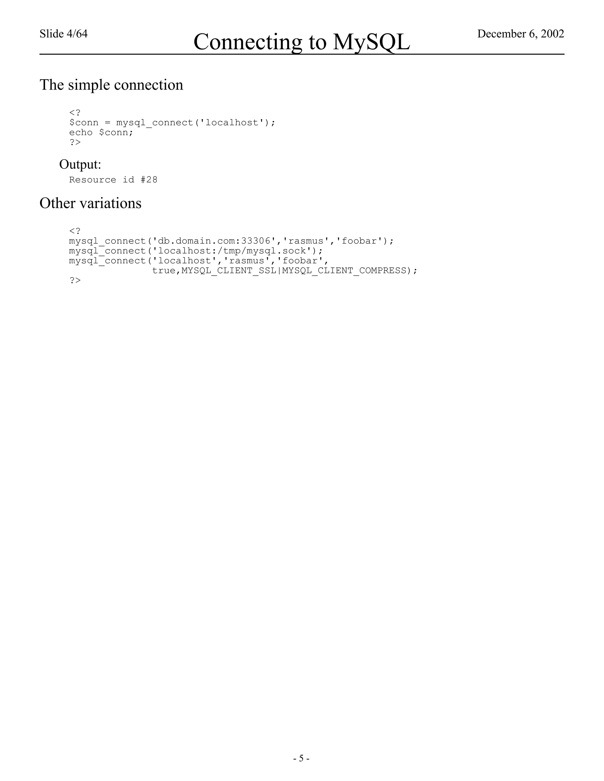 Slide 4/64                                                          December 6, 2002
                          Connecting to MySQL
The simple connection
      <?
      $conn = mysql_connect('localhost');
      echo $conn;
      ?>

    Output:
      Resource id #28

Other variations
      <?
      mysql_connect('db.domain.com:33306','rasmus','foobar');
      mysql_connect('localhost:/tmp/mysql.sock');
      mysql_connect('localhost','rasmus','foobar',
                    true,MYSQL_CLIENT_SSL|MYSQL_CLIENT_COMPRESS);
      ?>




                                            -5-
 