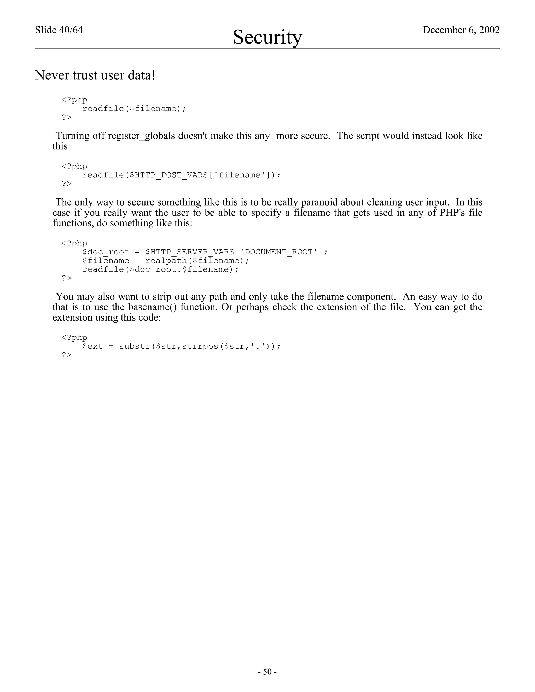 Slide 40/64                                                                                December 6, 2002
                                              Security
Never trust user data!
     <?php
         readfile($filename);
     ?>

    Turning off register_globals doesn't make this any more secure. The script would instead look like
   this:
     <?php
         readfile($HTTP_POST_VARS['filename']);
     ?>

    The only way to secure something like this is to be really paranoid about cleaning user input. In this
   case if you really want the user to be able to specify a filename that gets used in any of PHP's file
   functions, do something like this:
     <?php
         $doc_root = $HTTP_SERVER_VARS['DOCUMENT_ROOT'];
         $filename = realpath($filename);
         readfile($doc_root.$filename);
     ?>

    You may also want to strip out any path and only take the filename component. An easy way to do
   that is to use the basename() function. Or perhaps check the extension of the file. You can get the
   extension using this code:
     <?php
         $ext = substr($str,strrpos($str,'.'));
     ?>




                                                    - 50 -
 