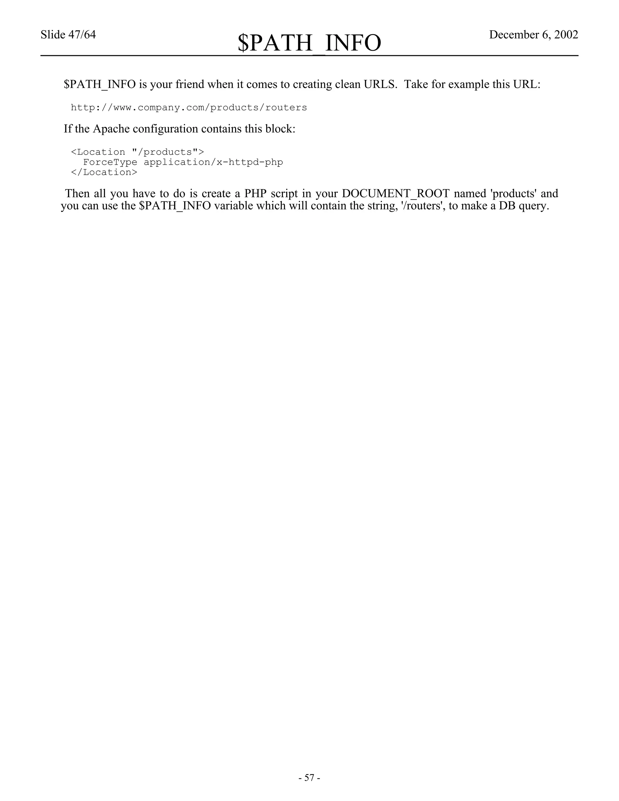 Slide 47/64                                                                            December 6, 2002
                                       $PATH_INFO
    $PATH_INFO is your friend when it comes to creating clean URLS. Take for example this URL:
     http://www.company.com/products/routers

    If the Apache configuration contains this block:
     <Location "/products">
       ForceType application/x-httpd-php
     </Location>

    Then all you have to do is create a PHP script in your DOCUMENT_ROOT named 'products' and
   you can use the $PATH_INFO variable which will contain the string, '/routers', to make a DB query.




                                                       - 57 -
 
