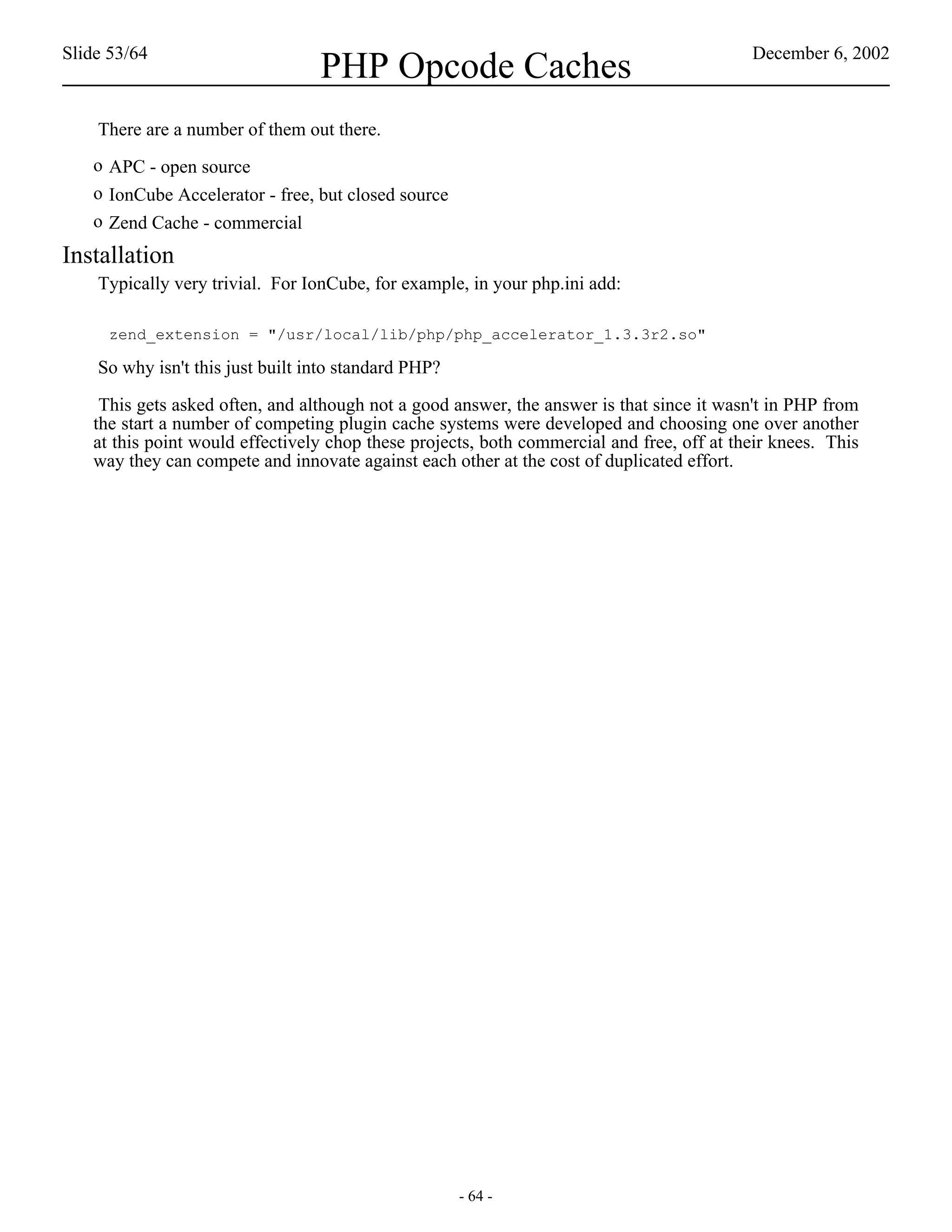 Slide 53/64                                                                                December 6, 2002
                                  PHP Opcode Caches
    There are a number of them out there.
   o APC - open source
   o IonCube Accelerator - free, but closed source
   o Zend Cache - commercial
Installation
    Typically very trivial. For IonCube, for example, in your php.ini add:

     zend_extension = "/usr/local/lib/php/php_accelerator_1.3.3r2.so"

    So why isn't this just built into standard PHP?

    This gets asked often, and although not a good answer, the answer is that since it wasn't in PHP from
   the start a number of competing plugin cache systems were developed and choosing one over another
   at this point would effectively chop these projects, both commercial and free, off at their knees. This
   way they can compete and innovate against each other at the cost of duplicated effort.




                                                      - 64 -
 