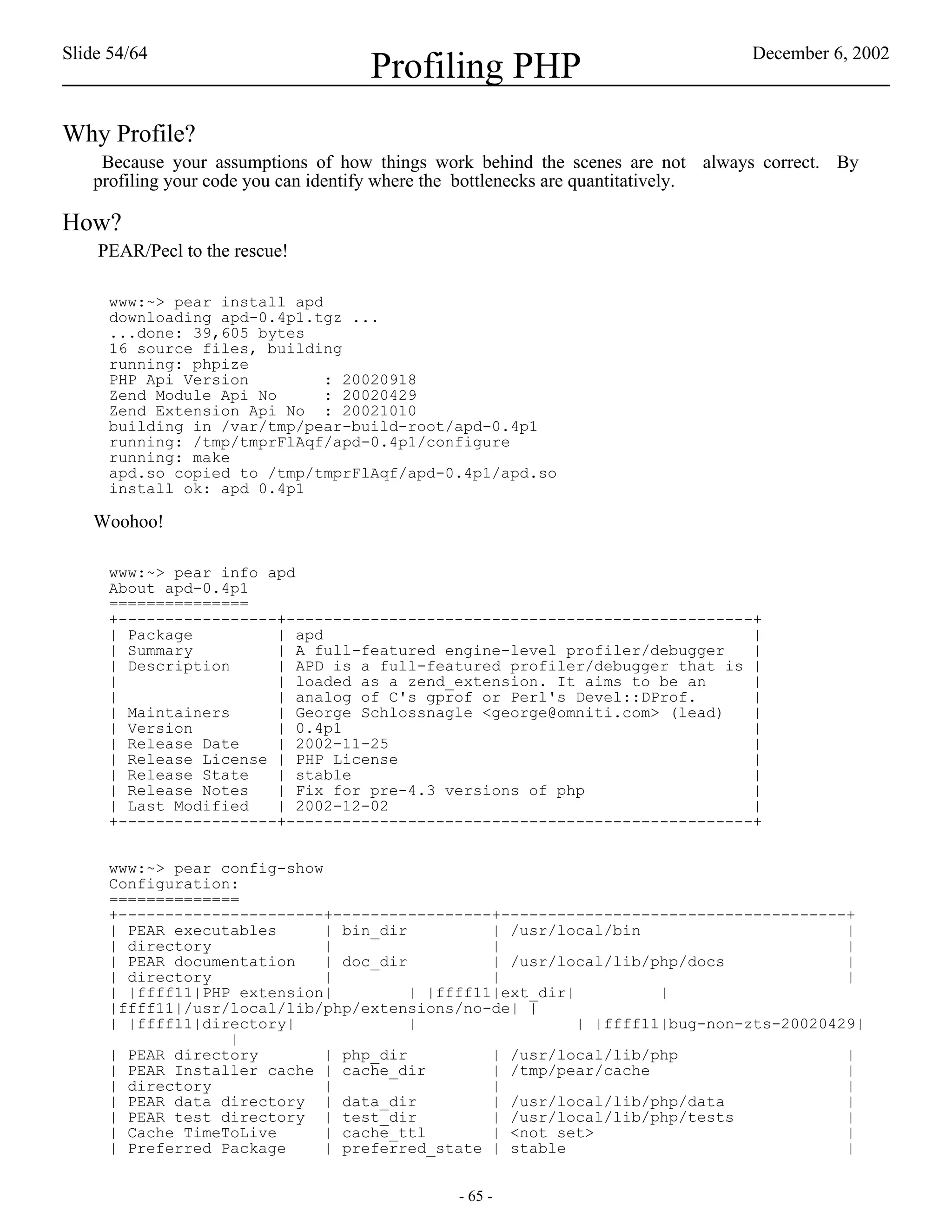 Slide 54/64                                                                    December 6, 2002
                                   Profiling PHP
Why Profile?
    Because your assumptions of how things work behind the scenes are not always correct. By
   profiling your code you can identify where the bottlenecks are quantitatively.

How?
    PEAR/Pecl to the rescue!

     www:~> pear install apd
     downloading apd-0.4p1.tgz ...
     ...done: 39,605 bytes
     16 source files, building
     running: phpize
     PHP Api Version         : 20020918
     Zend Module Api No      : 20020429
     Zend Extension Api No : 20021010
     building in /var/tmp/pear-build-root/apd-0.4p1
     running: /tmp/tmprFlAqf/apd-0.4p1/configure
     running: make
     apd.so copied to /tmp/tmprFlAqf/apd-0.4p1/apd.so
     install ok: apd 0.4p1

   Woohoo!

     www:~> pear info apd
     About apd-0.4p1
     ===============
     +-----------------+--------------------------------------------------+
     | Package         | apd                                              |
     | Summary         | A full-featured engine-level profiler/debugger   |
     | Description     | APD is a full-featured profiler/debugger that is |
     |                 | loaded as a zend_extension. It aims to be an     |
     |                 | analog of C's gprof or Perl's Devel::DProf.      |
     | Maintainers     | George Schlossnagle <george@omniti.com> (lead)   |
     | Version         | 0.4p1                                            |
     | Release Date    | 2002-11-25                                       |
     | Release License | PHP License                                      |
     | Release State   | stable                                           |
     | Release Notes   | Fix for pre-4.3 versions of php                  |
     | Last Modified   | 2002-12-02                                       |
     +-----------------+--------------------------------------------------+


     www:~> pear config-show
     Configuration:
     ==============
     +----------------------+-----------------+-------------------------------------+
     | PEAR executables      | bin_dir          | /usr/local/bin                       |
     | directory             |                  |                                      |
     | PEAR documentation    | doc_dir          | /usr/local/lib/php/docs              |
     | directory             |                  |                                      |
     | |ffff11|PHP extension|          | |ffff11|ext_dir|          |
     |ffff11|/usr/local/lib/php/extensions/no-de| |
     | |ffff11|directory|              |                  | |ffff11|bug-non-zts-20020429|
                  |
     | PEAR directory        | php_dir          | /usr/local/lib/php                   |
     | PEAR Installer cache | cache_dir         | /tmp/pear/cache                      |
     | directory             |                  |                                      |
     | PEAR data directory | data_dir           | /usr/local/lib/php/data              |
     | PEAR test directory | test_dir           | /usr/local/lib/php/tests             |
     | Cache TimeToLive      | cache_ttl        | <not set>                            |
     | Preferred Package     | preferred_state | stable                                |


                                             - 65 -
 